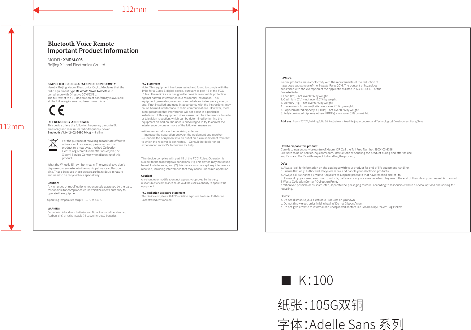 Bluetooth Voice Remote Important Product InformationMODEL: XMRM-006Beĳing Xiaomi Electronics Co.,Ltd112mm112mm纸张：105G双铜K：100字体：Adelle Sans 系列SIMPLIFIED EU DECLARATION OF CONFORMITY Hereby, Beĳing Xiaomi Electronics Co.,Ltd declares that the radio equipment type Bluetooth Voice Remote is in compliance with Directive 2014/53/EU.The full text of the EU declaration of conformity is available at the following internet address: www.mi.comRF FREQUENCY AND POWERThis device oﬀers the following frequency bands in EU areas only and maximum radio-frequency power Bluetooth V4.0 ( 2402-2480 MHz): &lt; 4 dBmCaution!  Any changes or modiﬁcations not expressly approved by the party responsible for compliance could void the user&apos;s authority to operate the equipment.How to dispose this product Do’s: Don’ts: E-WasteXiaomi products are in conformity with the requirements of the reduction of hazardous substances of the E-waste Rules 2016. The content of hazardous substance with the exemption of the applications listed in SCHEDULE II of the E-waste Rules:1. Lead (Pb) – not over 0.1% by weight;2. Cadmium (Cd) – not over 0.01% by weight;3. Mercury (Hg) – not over 0.1% by weight;4. Hexavalent chromium (Cr6+) – not over 0.1% by weight;5. Polybrominated biphenyls (PBBs) – not over 0.1% by weight;6. Polybrominated diphenyl ethers (PBDEs) – not over 0.1% by weight.Carry it to nearest service centre of Xiaomi OR Call the Toll Free Number: 1800 103 6286OR Write to us on service.in@xiaomi.com. Instructions of handling the product during and aer its use and Do’  s and Don ’t s with respect to handling the product;a. Always look for information on the catalogue with your product for end-of-life equipment handling.b. Ensure that only  Authorized Recyclers repair and handle your electronic products.c. Always call Authorized E-waste Recyclers to Dispose products that have reached end-of life.d. Always drop your used electronic products, baeries or any accessories when they reach the end of their life at your nearest Authorized E-Waste CollectionCenter / Collection Point.e. Wherever  possible or as  instructed, separate the packaging material according to responsible waste disposal options and sorting for recycling. a. Do not dismantle your electronic Products on your own.b. Do not throw electronics in bins having   “Do not Dispose”   sign. c. Do not give e-waste to informal and unorganized sectors like Local Scrap Dealer/ Rag Pickers. For the purpose of recycling to facilitate eﬀective utilization of resources, please return this product to a nearby authorized Collection Centre, registered Dismantler or Recycler, or Xiaomi Service Centre when disposing of this product. What the Wheelie Bin symbol means: The symbol says don’   t dispose your e-waste into the municipal waste collection bins. That’   s because these wastes are hazardous in nature and need to be recycled in a special way.Address: Room 707,7F,Building 5,No 58,JinghaiWulu Road,Beijing economic and Technological Development Zone,ChinaOperating temperature range：-10 °C to +45 °CWARNINGDo not mix old and new batteries and Do not mix alkaline, standard (carbon-zinc) or rechargeable (ni-cad, ni-mh, etc.) batteries.FCC StatementNote: This equipment has been tested and found to comply with the limits for a Class B digital device, pursuant to part 15 of the FCC Rules. These limits are designed to provide reasonable protection against harmful interference in a residential installation. This equipment generates, uses and can radiate radio frequency energy and, if not installed and used in accordance with the instructions, may cause harmful interference to radio communications. However, there is no guarantee that interference will not occur in a particular installation. If this equipment does cause harmful interference to radio or television reception, which can be determined by turning the equipment off and on, the user is encouraged to try to correct the interference by one or more of the following measures:—Reorient or relocate the receiving antenna.—Increase the separation between the equipment and receiver.—Connect the equipment into an outlet on a circuit different from that to which the receiver is connected.—Consult the dealer or an experienced radio/TV technician for help.This device complies with part 15 of the FCC Rules. Operation is subject to the following two conditions: (1) This device may not cause harmful interference, and (2) this device must accept any interference received, including interference that may cause undesired operation.Caution!  Any changes or modifications not expressly approved by the party responsible for compliance could void the user&apos;s authority to operate the equipment.FCC Radiation Exposure StatementThis device complies with FCC radiation exposure limits set forth for an uncontrolled environment 