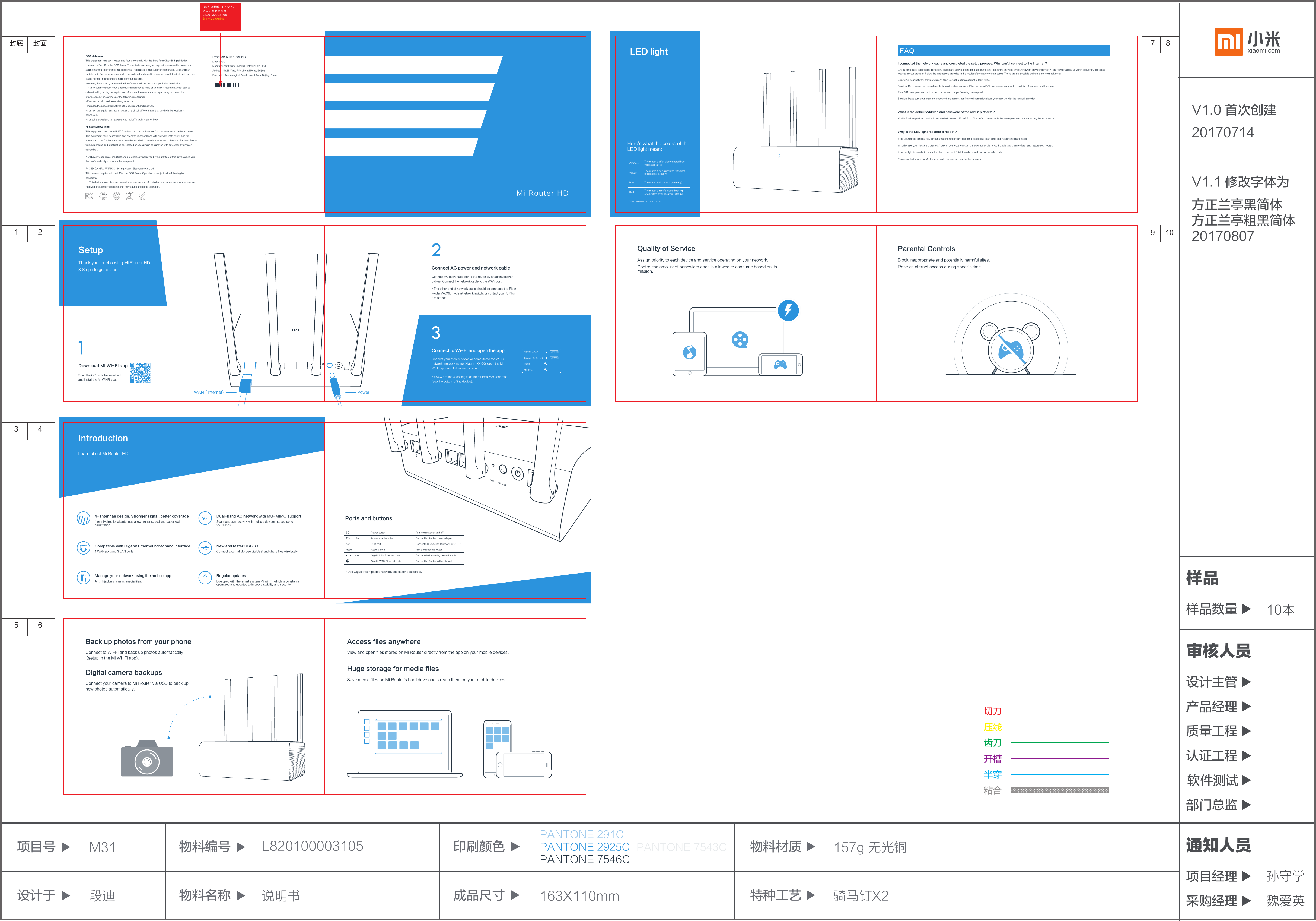 段迪 说明书 163X110mm 骑马钉X2157g 无光铜成品尺寸物料名称 特种工艺设计于项目号 M31 L820100003105 印刷颜色切刀压线齿刀开槽半穿粘合物料编号 物料材质PANTONE 291CPANTONE 2925CPANTONE 7546CPANTONE 7543C10本样品数量样品产品经理质量工程设计主管审核人员认证工程软件测试部门总监项目经理 孙守学通知人员魏爱英采购经理V1.0 首次创建20170714V1.1 修改字体为方正兰亭黑简体方正兰亭粗黑简体 20170807SN条码类型：Code 128条码内容为物料号：L820100003105前13位为物料号封底 封面1 23 45 67 89 10Learn about Mi Router HDIntroductionManage your network using the mobile appAnti-hijacking, sharing media files.4-antennae design. Stronger signal, better coverage4 omni-directional antennae allow higher speed and better wall penetration.Dual-band AC network with MU-MIMO supportSeamless connectivity with multiple devices, speed up to 2533Mbps.5GNew and faster USB 3.0Connect external storage via USB and share files wirelessly.Regular updatesEquipped with the smart system Mi Wi-Fi, which is constantly optimized and updated to improve stability and security.Compatible with Gigabit Ethernet broadband interface1 WAN port and 3 LAN ports.* Use Gigabit-compatible network cables for best effect.Connect Mi Router to the InternetGigabit WAN Ethernet portsPress to reset the routerReset buttonResetConnect USB devices (supports USB 3.0)USB portConnect Mi Router power adapterPower adapter outlet12V         3APorts and buttonsTurn the router on and offPower buttonConnect devices using network cableGigabit LAN Ethernet portsFAQI connected the network cable and completed the setup process. Why can&apos;t I connect to the Internet ?Check if the cable is connected properly. Make sure you&apos;ve entered the username and  password provided by your network provider correctly.Test network using Mi Wi-Fi app, or try to open a website in your browser. Follow the instructions provided in the results of the network diagnostics. These are the possible problems and their solutions: Error 678: Your network provider doesn&apos;t allow using the same account to login twice.Solution: Re-connect the network cable, turn off and reboot your  Fiber Modem/ADSL modem/network switch, wait for 10 minutes, and try again.Error 691: Your password is incorrect, or the account you&apos;re using has expired. Solution: Make sure your login and password are correct, confirm the information about your account with the network provider.What is the default address and password of the admin platform ?Mi Wi-Fi admin platform can be found at miwifi.com or 192.168.31.1. The default password is the same password you set during the initial setup.Why is the LED light red after a reboot ?If the LED light is blinking red, it means that the router can&apos;t finish the reboot due to an error and has entered safe mode.In such case, your files are protected. You can connect the router to the computer via network cable, and then re-flash and restore your router.If the red light is steady, it means that the router can&apos;t finish the reboot and can&apos;t enter safe mode.Please contact your local Mi Home or customer support to solve the problem.LED lightHere&apos;s what the colors of theLED light mean:* See FAQ when the LED light is redThe router works normally (steady)BlueYellowThe router is in safe mode (flashing), or a system error occurred (steady)The router is being updated (flashing) or rebooted (steady)The router is off or disconnected from the power outletOff/GreyRedBack up photos from your phoneConnect to Wi-Fi and back up photos automatically (setup in the Mi Wi-Fi app).Digital camera backupsConnect your camera to Mi Router via USB to back up new photos automatically.Access files anywhereView and open files stored on Mi Router directly from the app on your mobile devices.Huge storage for media filesSave media files on Mi Router&apos;s hard drive and stream them on your mobile devices.Quality of ServicePowerWAN（lnternet)Connect AC power and network cableConnect AC power adapter to the router by attaching power cables. Connect the network cable to the WAN port.* The other end of network cable should be connected to Fiber Modem/ADSL modem/network switch, or contact your ISP for assistance.Thank you for choosing Mi Router HD3 Steps to get online. Download Mi Wi-Fi appScan the QR code to download and install the Mi Wi-Fi app.SetupAssign priority to each device and service operating on your network.Control the amount of bandwidth each is allowed to consume based on its mission.Parental ControlsBlock inappropriate and potentially harmful sites.Restrict Internet access during specific time.Product: Mi Router HDModel: R3DManufacturer: Beijing Xiaomi Electronics Co., Ltd.Address: No.58 Yard, Fifth Jinghai Road, Beijing Economic-Technological Development Area, Beijing, China. Connect to Wi-Fi and open the appConnect your mobile device or computer to the Wi-Fi network (network name: Xiaomi_XXXX), open the Mi Wi-Fi app, and follow instructions.* XXXX are the 4 last digits of the router&apos;s MAC address (see the bottom of the device).Xiaomi_XXXXXiaomi_XXXX_5GPublicMIOfficeConnectConnectFCC statementThis equipment has been tested and found to comply with the limits for a Class B digital device, pursuant to Part 15 of the FCC Rules. These limits are designed to provide reasonable protection against harmful interference in a residential installation. This equipment generates, uses and can radiate radio frequency energy and, if not installed and used in accordance with the instructions, may cause harmful interference to radio communications.However, there is no guarantee that interference will not occur in a particular installation.・If this equipment does cause harmful interference to radio or television reception, which can be determined by turning the equipment off and on, the user is encouraged to try to correct the interference by one or more of the following measures:-Reorient or relocate the receiving antenna.-Increase the separation between the equipment and receiver.-Connect the equipment into an outlet on a circuit different from that to which the receiver is connected.-Consult the dealer or an experienced radio/TV technician for help.RF exposure warningThis equipment complies with FCC radiation exposure limits set forth for an uncontrolled environment.This equipment must be installed and operated in accordance with provided instructions and the antenna(s) used for this transmitter must be installed to provide a separation distance of at least 20 cm from all persons and must not be co-located or operating in conjunction with any other antenna or transmitter.NOTE: Any changes or modifications not expressly approved by the grantee of this device could void the user&apos;s authority to operate the equipment.FCC ID: 2AIMRMIWIFIR3D  Beijing Xiaomi Electronics Co., Ltd.This device complies with part 15 of the FCC Rules. Operation is subject to the following two conditions: (1) This device may not cause harmful interference, and  (2) this device must accept any interference received, including interference that may cause undesired operation.Mi Router HD
