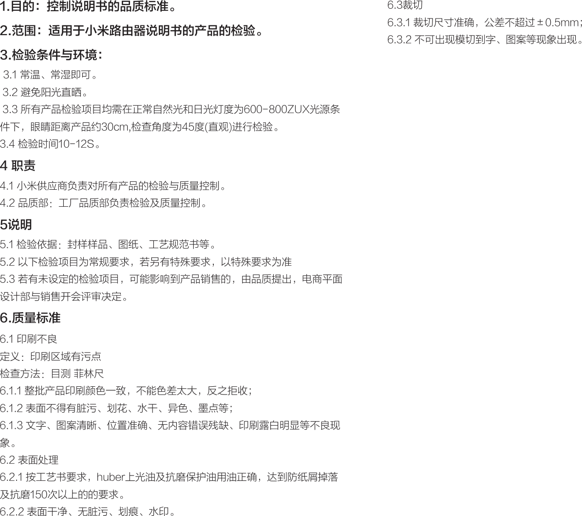 1.目的：控制说明书的品质标准。2.范围：适用于小米路由器说明书的产品的检验。3.检验条件与环境： 3.1 常温、常湿即可。 3.2 避免阳光直晒。 3.3 所有产品检验项目均需在正常自然光和日光灯度为600-800ZUX光源条件下，眼睛距离产品约30cm,检查角度为45度(直观)进行检验。3.4 检验时间10-12S。4 职责4.1 小米供应商负责对所有产品的检验与质量控制。4.2 品质部：工厂品质部负责检验及质量控制。5说明5.1 检验依据：封样样品、图纸、工艺规范书等。5.2 以下检验项目为常规要求，若另有特殊要求，以特殊要求为准5.3 若有未设定的检验项目，可能影响到产品销售的，由品质提出，电商平面设计部与销售开会评审决定。6.质量标准6.1 印刷不良定义：印刷区域有污点检查方法：目测 菲林尺6.1.1 整批产品印刷颜色一致，不能色差太大，反之拒收；6.1.2 表面不得有脏污、划花、水干、异色、墨点等；6.1.3 文字、图案清晰、位置准确、无内容错误残缺、印刷露白明显等不良现象。6.2 表面处理6.2.1 按工艺书要求，huber上光油及抗磨保护油用油正确，达到防纸屑掉落及抗磨150次以上的的要求。6.2.2 表面干净、无脏污、划痕、水印。6.3裁切6.3.1 裁切尺寸准确，公差不超过±0.5mm；6.3.2 不可出现模切到字、图案等现象出现。