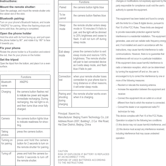 Turning on for pairingpress and hold the camera button for 2 seconds to turn on the remote shutter for pairing.Turing off press and hold the camera bu-ttonfor 3 seconds to turn off the remote shutter.Paired the camera button lights blueTo be paired the camera button flashes blueSleep modethe remote shutter enters sleep mode in 10 minutes if it fails to pair, and the light will be dimmed to 20% brightness and cease to flash. It will not turn off during sleep mode.Exit sleep modepress the camera button to exit sleep mode and restore 100% brightness. The remote shutter will pair to last connected device as it exits sleep mode, and flash blue if fails to pair.Connection lostwhen your remote shutter loses connection to your phone due to long distance or other reasons, it will enter sleep mode.Pairing and shooting during chargingthe remote shutter works even when it is charging. FunctionsFunctionsOpen the package, and mount the remote shutter onto the rubber slot of the stick.Mount the remote shutter:Turn on your phone's Bluetooth feature, and locate "XMZPG" for pairing. When the flashing stops and turns solid blue, the pairing is completed.Bluetooth pairing:Hold the stick with its front facing up, and pull open the phone holder by 90&deg;, and rotate it by 180&deg; to face it towards you.Rotate the phone holder to a fit position and extend the rod, then fix your phone on the holder.Open the phone holderFix your phoneOpen the tripod from the bottom, and place it on a even surface.Set the tripodInstructions:Charging the camera button flashes redto indicate low power and require immediate recharging; During recharging, the red light is on, and then turns blue once fully charged.Camera the camera button lights blue to indicate readiness for shoo-ting.Taking photospress the camera button.Bluetooth nameXMZPGPrincipal: Xiaomi Inc.CAUTIONRISK OF EXPLOSION I F BATTERY IS REPLACEDBY AN INCORRECT TYPE.DISPOSE OF USED BATTERIES ACCORDINGTO THE I NSTRUCTIONSAddress:Room 2057, Building1, 2 Cui  Wei Road, Hai Dian District, Beijing, ChinaManufacturer: Beijing Yuemi Technology Co.,Ltdchanges or modifications not expressly approved by the party responsible for compliance could void the user&rsquo;s authority to operate the equipment. This equipment has been tested and found to comply with the limits for a Class B digital device, pursuant to Part 15 of the FCC Rules. These limits are designed to provide reasonable protection against harmful interference in a residential installation. This equipment generates, uses and can radiate radio frequency energy and, if not installed and used in accordance with the instructions, may cause harmful interference to radio communications. However, there is no guarantee that interference will not occur in a particular installation.If this equipment does cause harmful interference to radio or television reception, which can be determined by turning the equipment off and on, the user is encouraged to try to correct the interference by one or more of the following measures:-- Reorient or relocate the receiving antenna.-- Increase the separation between the equipment and     receiver.-- Connect the equipment into an outlet on a circuit    different from that to which the receiver is connected.-- Consult the dealer or an experienced radio/TV     technician for help.This device complies with Part 15 of the FCC Rules. Operation is subject to the following two conditions: (1) this device may not cause harmful interference, and (2) this device must accept any interference received, including interference that may cause undesired operation 