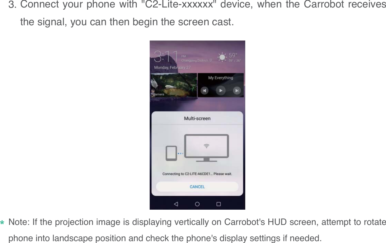 Connect your phone with "C2-Lite-xxxxxx" device, when the Carrobot receives the signal, you can then begin the screen cast.153.Note: If the projection image is displaying vertically on Carrobot's HUD screen, attempt to rotate phone into landscape position and check the phone's display settings if needed.