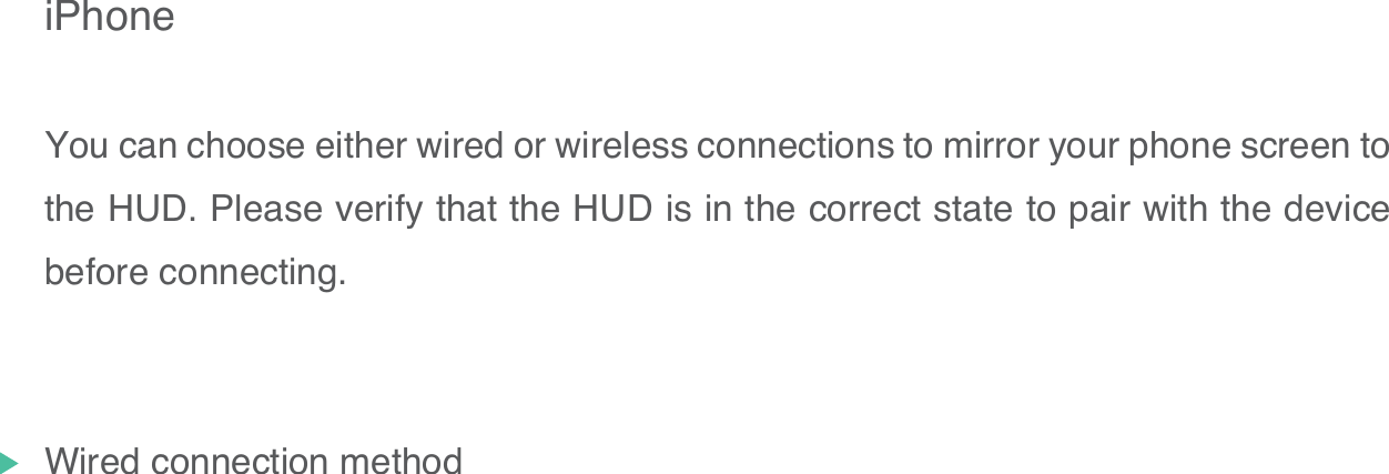 iPhoneYou can choose either wired or wireless connections to mirror your phone screen to the HUD. Please verify that the HUD is in the correct state to pair with the device before connecting.Wired connection method16