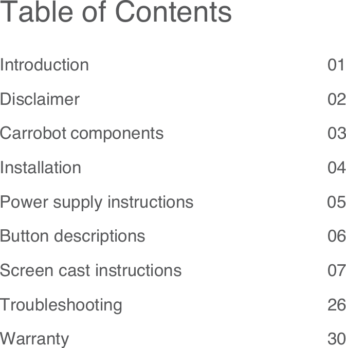 Table of ContentsIntroduction 01Disclaimer 02Carrobot components                                        03Installation  04Power supply instructions                            05Button descriptions                                     06Screen cast instructions                              07Troubleshooting 26Warranty 30