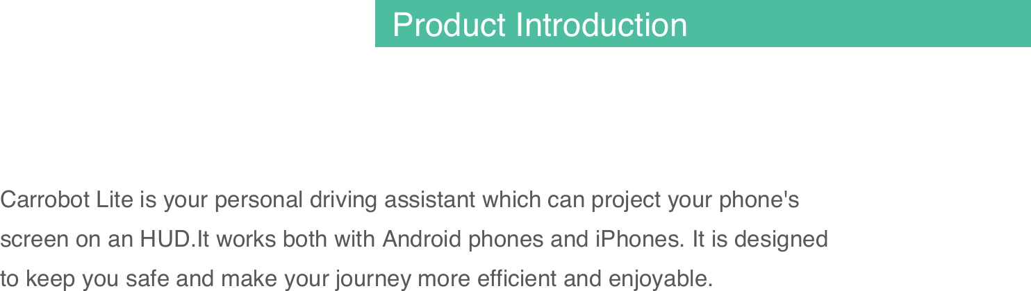 Carrobot Lite is your personal driving assistant which can project your phone's screen on an HUD.It works both with Android phones and iPhones. It is designed to keep you safe and make your journey more efficient and enjoyable.01Product Introduction
