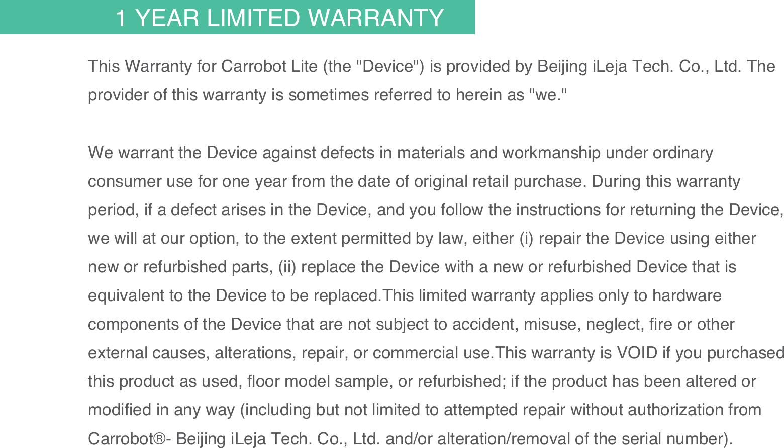 30This Warranty for Carrobot Lite (the "Device") is provided by Beijing iLeja Tech. Co., Ltd. The provider of this warranty is sometimes referred to herein as "we."We warrant the Device against defects in materials and workmanship under ordinary consumer use for one year from the date of original retail purchase. During this warranty period, if a defect arises in the Device, and you follow the instructions for returning the Device, we will at our option, to the extent permitted by law, either (i) repair the Device using either new or refurbished parts, (ii) replace the Device with a new or refurbished Device that is equivalent to the Device to be replaced.This limited warranty applies only to hardware components of the Device that are not subject to accident, misuse, neglect, fire or other external causes, alterations, repair, or commercial use.This warranty is VOID if you purchased this product as used, floor model sample, or refurbished; if the product has been altered or modified in any way (including but not limited to attempted repair without authorization from Carrobot&reg;- Beijing iLeja Tech. Co., Ltd. and/or alteration/removal of the serial number). 1 YEAR LIMITED WARRANTY
