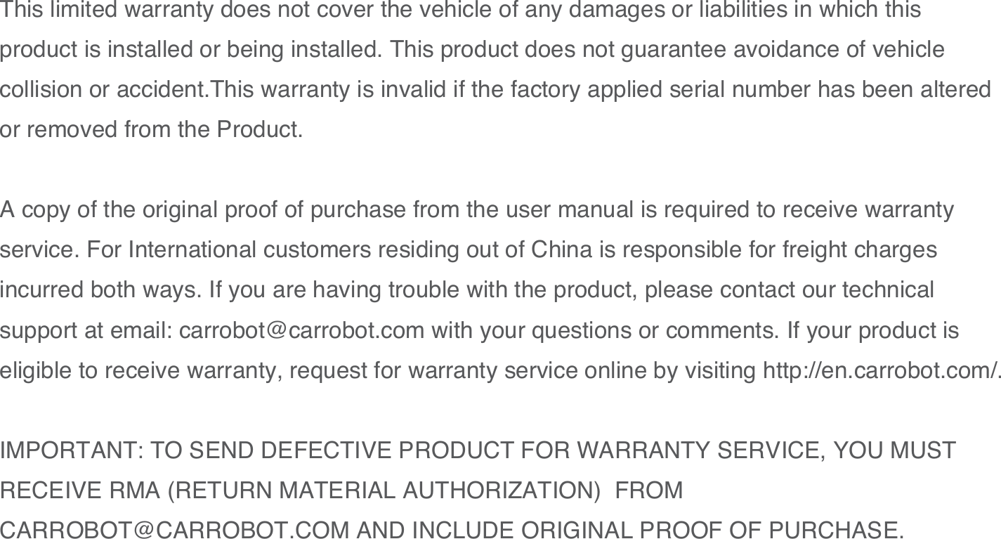 31This limited warranty does not cover the vehicle of any damages or liabilities in which this product is installed or being installed. This product does not guarantee avoidance of vehicle collision or accident.This warranty is invalid if the factory applied serial number has been altered or removed from the Product. A copy of the original proof of purchase from the user manual is required to receive warranty service. For International customers residing out of China is responsible for freight charges incurred both ways. If you are having trouble with the product, please contact our technical support at email: carrobot@carrobot.com with your questions or comments. If your product is eligible to receive warranty, request for warranty service online by visiting http://en.carrobot.com/.IMPORTANT: TO SEND DEFECTIVE PRODUCT FOR WARRANTY SERVICE, YOU MUST RECEIVE RMA (RETURN MATERIAL AUTHORIZATION)  FROM CARROBOT@CARROBOT.COM AND INCLUDE ORIGINAL PROOF OF PURCHASE.