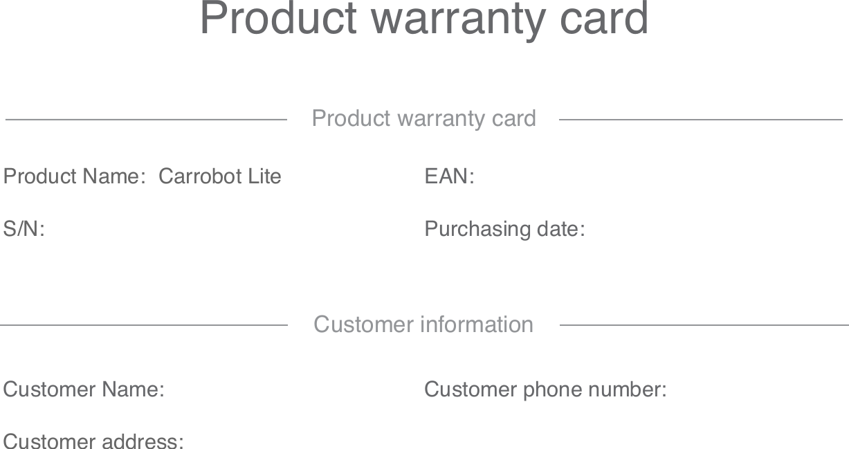 Product warranty cardProduct Name: Carrobot LiteS/N:EAN:Purchasing date:Product warranty cardCustomer Name:Customer address:Customer phone number:Customer information