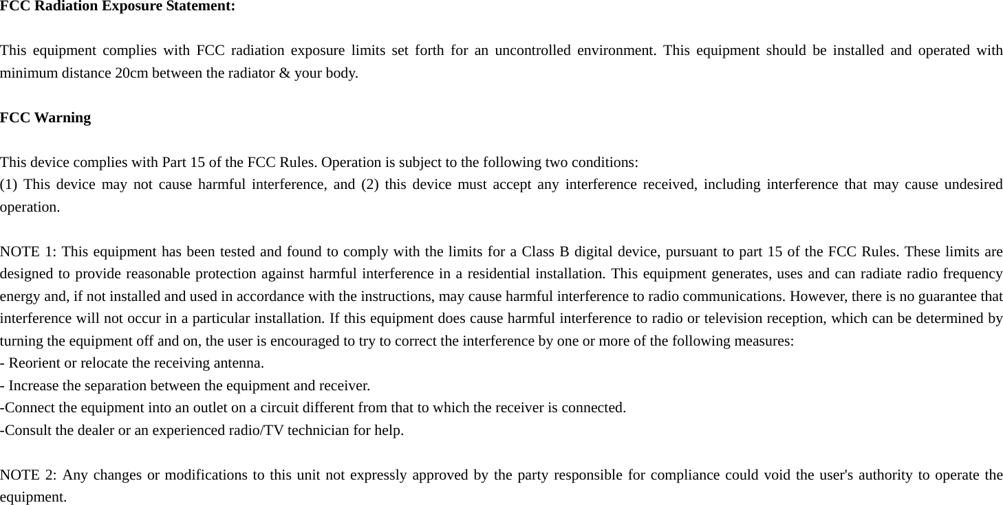  FCC Radiation Exposure Statement:  This equipment complies with FCC radiation exposure limits set forth for an uncontrolled environment. This equipment should be installed and operated with minimum distance 20cm between the radiator &amp; your body.  FCC Warning  This device complies with Part 15 of the FCC Rules. Operation is subject to the following two conditions: (1) This device may not cause harmful interference, and (2) this device must accept any interference received, including interference that may cause undesired operation.  NOTE 1: This equipment has been tested and found to comply with the limits for a Class B digital device, pursuant to part 15 of the FCC Rules. These limits are designed to provide reasonable protection against harmful interference in a residential installation. This equipment generates, uses and can radiate radio frequency energy and, if not installed and used in accordance with the instructions, may cause harmful interference to radio communications. However, there is no guarantee that interference will not occur in a particular installation. If this equipment does cause harmful interference to radio or television reception, which can be determined by turning the equipment off and on, the user is encouraged to try to correct the interference by one or more of the following measures: - Reorient or relocate the receiving antenna. - Increase the separation between the equipment and receiver. -Connect the equipment into an outlet on a circuit different from that to which the receiver is connected. -Consult the dealer or an experienced radio/TV technician for help.  NOTE 2: Any changes or modifications to this unit not expressly approved by the party responsible for compliance could void the user's authority to operate the equipment.  