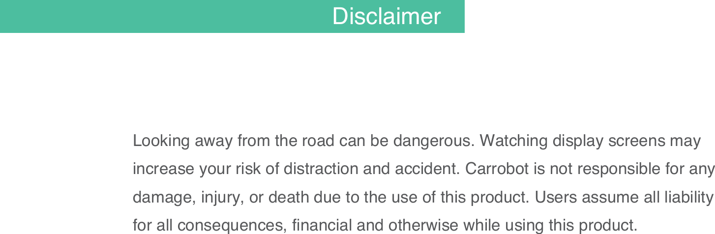 Looking away from the road can be dangerous. Watching display screens may increase your risk of distraction and accident. Carrobot is not responsible for any damage, injury, or death due to the use of this product. Users assume all liability for all consequences, financial and otherwise while using this product. 02Disclaimer