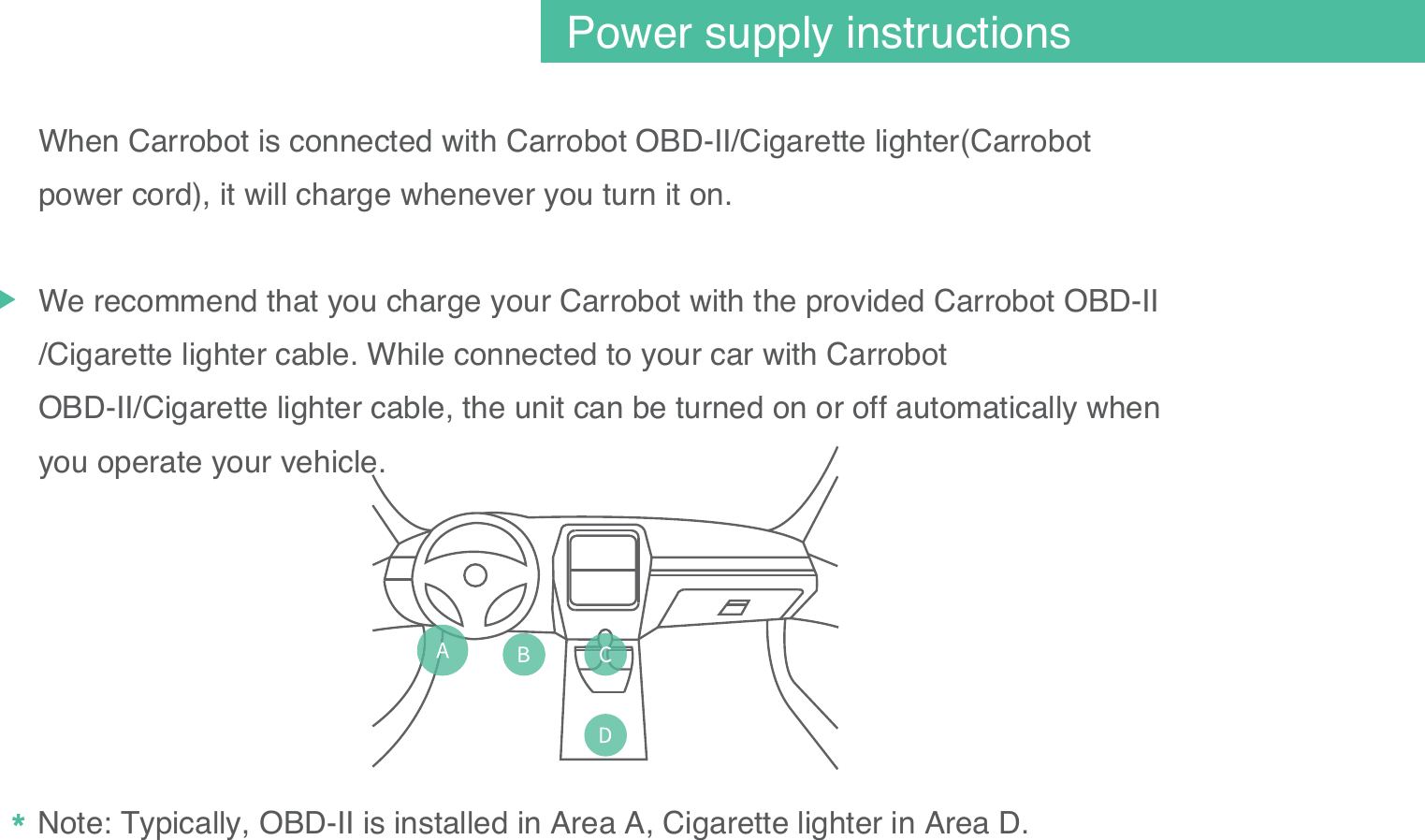 When Carrobot is connected with Carrobot OBD-II/Cigarette lighter(Carrobot power cord), it will charge whenever you turn it on. We recommend that you charge your Carrobot with the provided Carrobot OBD-II /Cigarette lighter cable. While connected to your car with Carrobot OBD-II/Cigarette lighter cable, the unit can be turned on or off automatically when you operate your vehicle. Note: Typically, OBD-II is installed in Area A, Cigarette lighter in Area D. 05Power supply instructions
