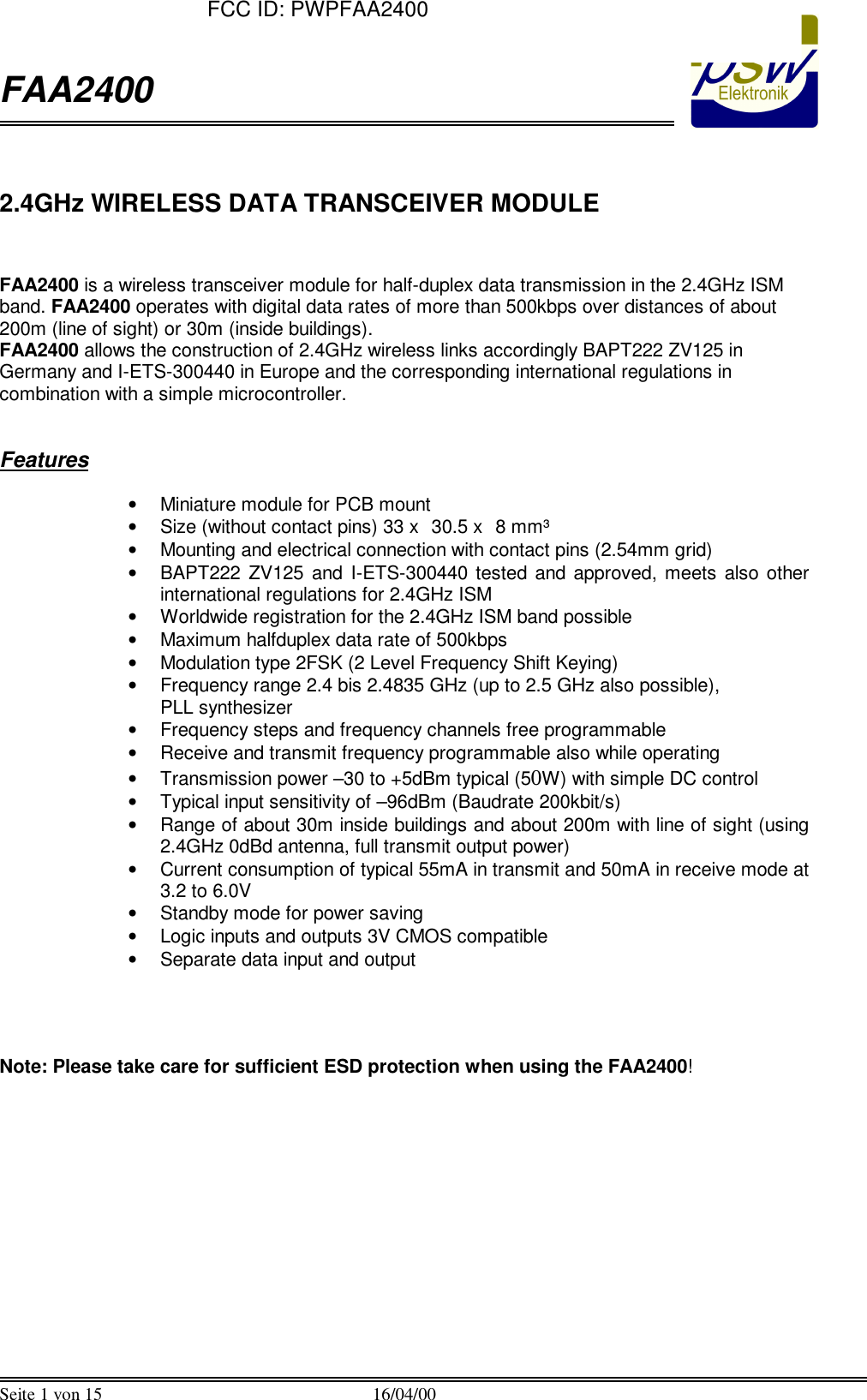  FAA2400  Seite 1 von 15 16/04/00   2.4GHz WIRELESS DATA TRANSCEIVER MODULE   FAA2400 is a wireless transceiver module for half-duplex data transmission in the 2.4GHz ISM band. FAA2400 operates with digital data rates of more than 500kbps over distances of about 200m (line of sight) or 30m (inside buildings).  FAA2400 allows the construction of 2.4GHz wireless links accordingly BAPT222 ZV125 in Germany and I-ETS-300440 in Europe and the corresponding international regulations in combination with a simple microcontroller.   Features  &bull; Miniature module for PCB mount &bull; Size (without contact pins) 33 x 30.5 x 8 mm&sup3;  &bull; Mounting and electrical connection with contact pins (2.54mm grid) &bull; BAPT222 ZV125 and I-ETS-300440 tested and approved, meets also other international regulations for 2.4GHz ISM &bull; Worldwide registration for the 2.4GHz ISM band possible &bull; Maximum halfduplex data rate of 500kbps &bull; Modulation type 2FSK (2 Level Frequency Shift Keying) &bull; Frequency range 2.4 bis 2.4835 GHz (up to 2.5 GHz also possible),  PLL synthesizer &bull; Frequency steps and frequency channels free programmable &bull; Receive and transmit frequency programmable also while operating &bull; Transmission power &ndash;30 to +5dBm typical (50W) with simple DC control &bull; Typical input sensitivity of &ndash;96dBm (Baudrate 200kbit/s) &bull; Range of about 30m inside buildings and about 200m with line of sight (using 2.4GHz 0dBd antenna, full transmit output power) &bull; Current consumption of typical 55mA in transmit and 50mA in receive mode at 3.2 to 6.0V &bull; Standby mode for power saving &bull; Logic inputs and outputs 3V CMOS compatible &bull; Separate data input and output     Note: Please take care for sufficient ESD protection when using the FAA2400!  FCC ID: PWPFAA2400