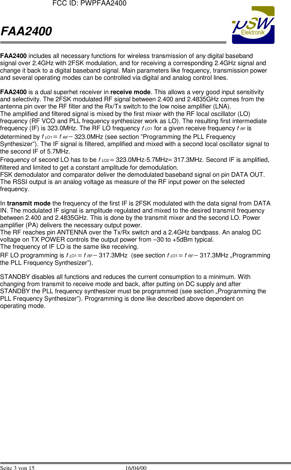  FAA2400  Seite 3 von 15 16/04/00  FAA2400 includes all necessary functions for wireless transmission of any digital baseband signal over 2.4GHz with 2FSK modulation, and for receiving a corresponding 2.4GHz signal and change it back to a digital baseband signal. Main parameters like frequency, transmission power and several operating modes can be controlled via digital and analog control lines.  FAA2400 is a dual superhet receiver in receive mode. This allows a very good input sensitivity and selectivity. The 2FSK modulated RF signal between 2.400 and 2.4835GHz comes from the antenna pin over the RF filter and the Rx/Tx switch to the low noise amplifier (LNA).  The amplified and filtered signal is mixed by the first mixer with the RF local oscillator (LO) frequency (RF VCO and PLL frequency synthesizer work as LO). The resulting first intermediate frequency (IF) is 323.0MHz. The RF LO frequency f LO1 for a given receive frequency f RF is determined by f LO1 = f RF &minus; 323.0MHz (see section &rdquo;Programming the PLL Frequency Synthesizer&rdquo;). The IF signal is filtered, amplified and mixed with a second local oscillator signal to the second IF of 5.7MHz.  Frequency of second LO has to be f LO2 = 323.0MHz-5.7MHz= 317.3MHz. Second IF is amplified, filtered and limited to get a constant amplitude for demodulation.  FSK demodulator and comparator deliver the demodulated baseband signal on pin DATA OUT. The RSSI output is an analog voltage as measure of the RF input power on the selected frequency.  In transmit mode the frequency of the first IF is 2FSK modulated with the data signal from DATA IN. The modulated IF signal is amplitude regulated and mixed to the desired transmit frequency between 2.400 and 2.4835GHz. This is done by the transmit mixer and the second LO. Power amplifier (PA) delivers the necessary output power.  The RF reaches pin ANTENNA over the Tx/Rx switch and a 2.4GHz bandpass. An analog DC voltage on TX POWER controls the output power from &ndash;30 to +5dBm typical.  The frequency of IF LO is the same like receiving.  RF LO programming is f LO1 = f RF &minus; 317.3MHz  (see section f LO1 = f RF &minus; 317.3MHz &bdquo;Programming the PLL Frequency Synthesizer&rdquo;).  STANDBY disables all functions and reduces the current consumption to a minimum. With changing from transmit to receive mode and back, after putting on DC supply and after STANDBY the PLL frequency synthesizer must be programmed (see section &bdquo;Programming the PLL Frequency Synthesizer&rdquo;). Programming is done like described above dependent on operating mode.    FCC ID: PWPFAA2400