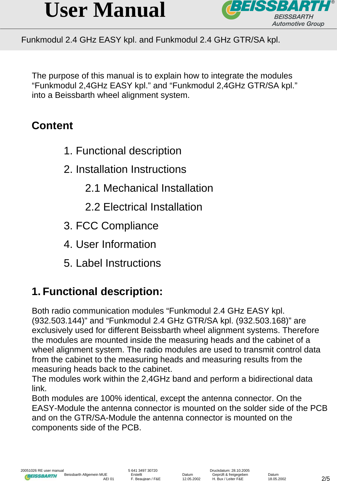   User Manual Funkmodul 2.4 GHz EASY kpl. and Funkmodul 2.4 GHz GTR/SA kpl.  20051026 RE user manual  5 641 3497 30720  Druckdatum: 28.10.2005 Beissbarth Allgemein MUE  Erstellt  Datum  Gepr&uuml;ft &amp; freigegeben  Datum    AEI 01  F. Beaujean / F&amp;E  12.05.2002  H. Bux / Leiter F&amp;E  18.05.2002  2/5The purpose of this manual is to explain how to integrate the modules &ldquo;Funkmodul 2,4GHz EASY kpl.&rdquo; and &ldquo;Funkmodul 2,4GHz GTR/SA kpl.&rdquo; into a Beissbarth wheel alignment system.   Content  1. Functional description 2. Installation Instructions   2.1 Mechanical Installation   2.2 Electrical Installation 3. FCC Compliance 4. User Information     5. Label Instructions  1. Functional description:  Both radio communication modules &ldquo;Funkmodul 2.4 GHz EASY kpl. (932.503.144)&rdquo; and &ldquo;Funkmodul 2.4 GHz GTR/SA kpl. (932.503.168)&rdquo; are exclusively used for different Beissbarth wheel alignment systems. Therefore the modules are mounted inside the measuring heads and the cabinet of a wheel alignment system. The radio modules are used to transmit control data from the cabinet to the measuring heads and measuring results from the measuring heads back to the cabinet. The modules work within the 2,4GHz band and perform a bidirectional data link. Both modules are 100% identical, except the antenna connector. On the EASY-Module the antenna connector is mounted on the solder side of the PCB and on the GTR/SA-Module the antenna connector is mounted on the components side of the PCB.    