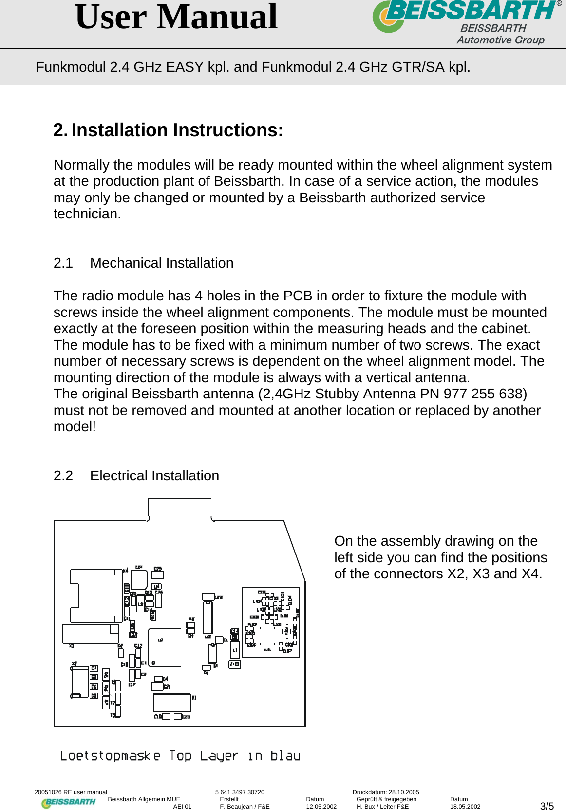   User Manual Funkmodul 2.4 GHz EASY kpl. and Funkmodul 2.4 GHz GTR/SA kpl.  20051026 RE user manual  5 641 3497 30720  Druckdatum: 28.10.2005 Beissbarth Allgemein MUE  Erstellt  Datum  Gepr&uuml;ft &amp; freigegeben  Datum    AEI 01  F. Beaujean / F&amp;E  12.05.2002  H. Bux / Leiter F&amp;E  18.05.2002  3/52. Installation Instructions:  Normally the modules will be ready mounted within the wheel alignment system at the production plant of Beissbarth. In case of a service action, the modules may only be changed or mounted by a Beissbarth authorized service technician.   2.1 Mechanical Installation  The radio module has 4 holes in the PCB in order to fixture the module with screws inside the wheel alignment components. The module must be mounted exactly at the foreseen position within the measuring heads and the cabinet.  The module has to be fixed with a minimum number of two screws. The exact number of necessary screws is dependent on the wheel alignment model. The mounting direction of the module is always with a vertical antenna. The original Beissbarth antenna (2,4GHz Stubby Antenna PN 977 255 638) must not be removed and mounted at another location or replaced by another model!   2.2 Electrical Installation     On the assembly drawing on the left side you can find the positions of the connectors X2, X3 and X4.            