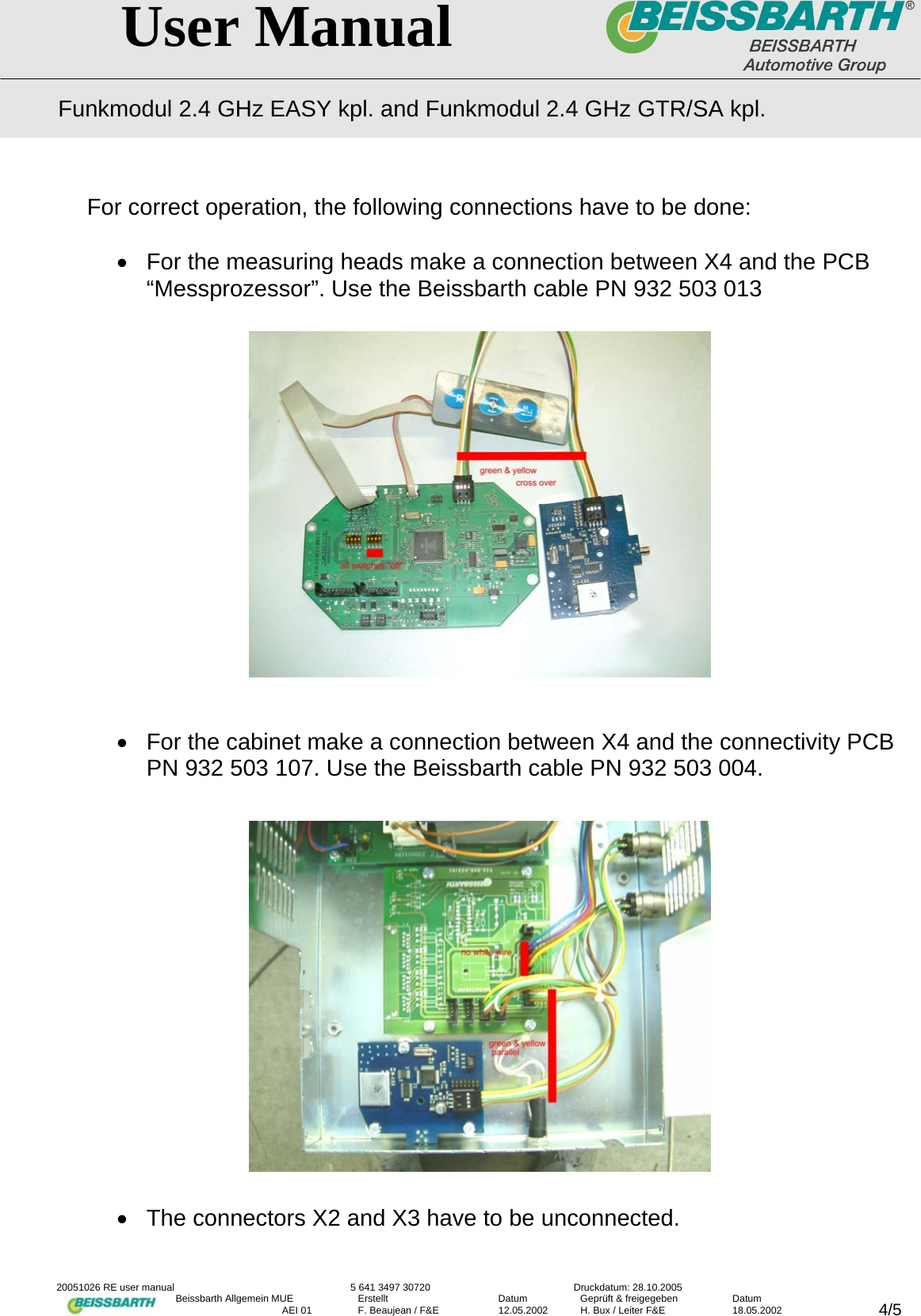   User Manual Funkmodul 2.4 GHz EASY kpl. and Funkmodul 2.4 GHz GTR/SA kpl.  20051026 RE user manual  5 641 3497 30720  Druckdatum: 28.10.2005 Beissbarth Allgemein MUE  Erstellt  Datum  Gepr&uuml;ft &amp; freigegeben  Datum    AEI 01  F. Beaujean / F&amp;E  12.05.2002  H. Bux / Leiter F&amp;E  18.05.2002  4/5For correct operation, the following connections have to be done:  &bull;  For the measuring heads make a connection between X4 and the PCB &ldquo;Messprozessor&rdquo;. Use the Beissbarth cable PN 932 503 013                 &bull;  For the cabinet make a connection between X4 and the connectivity PCB PN 932 503 107. Use the Beissbarth cable PN 932 503 004.              &bull;  The connectors X2 and X3 have to be unconnected. 