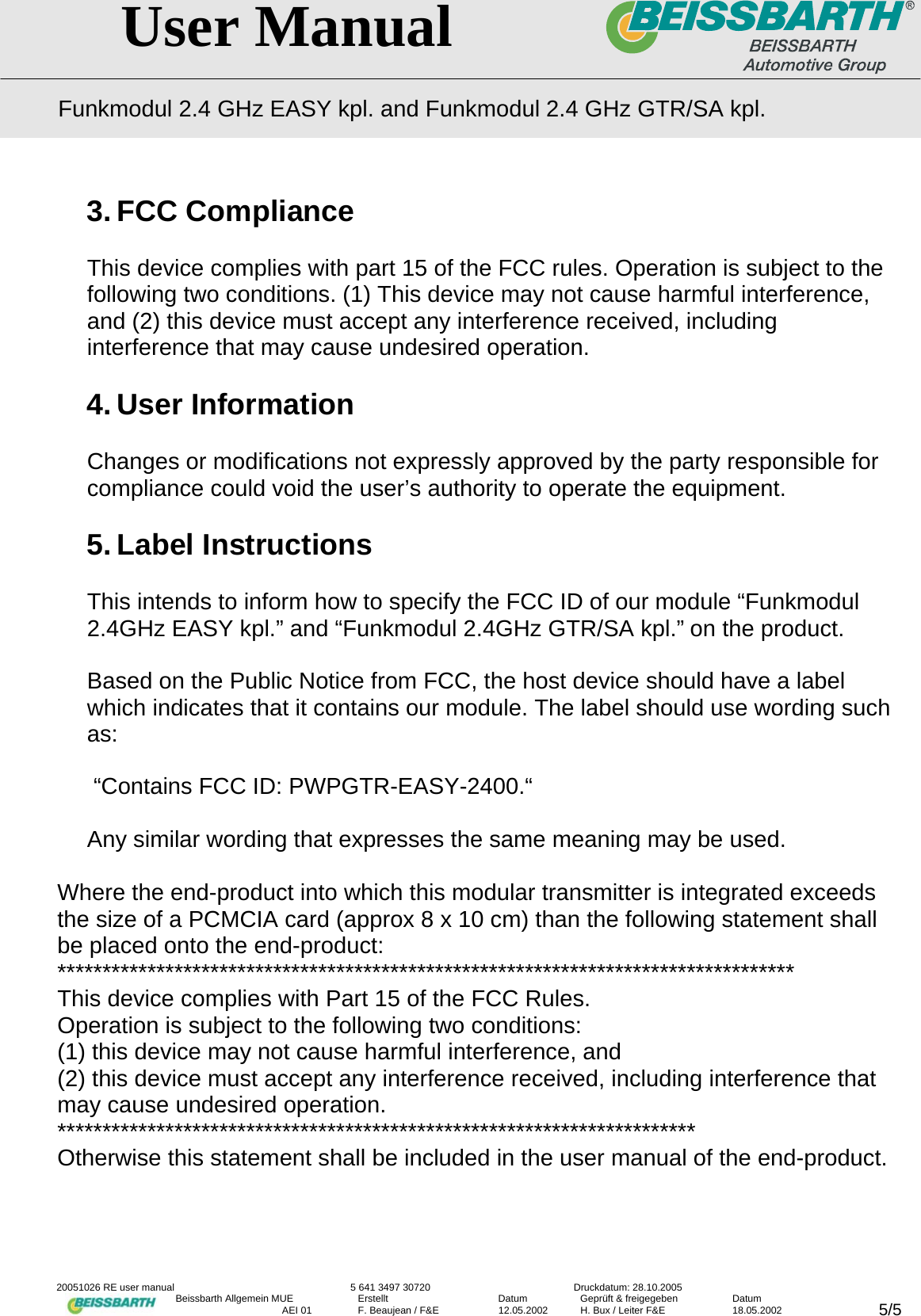   User Manual Funkmodul 2.4 GHz EASY kpl. and Funkmodul 2.4 GHz GTR/SA kpl.  20051026 RE user manual  5 641 3497 30720  Druckdatum: 28.10.2005 Beissbarth Allgemein MUE  Erstellt  Datum  Gepr&uuml;ft &amp; freigegeben  Datum    AEI 01  F. Beaujean / F&amp;E  12.05.2002  H. Bux / Leiter F&amp;E  18.05.2002  5/53. FCC Compliance  This device complies with part 15 of the FCC rules. Operation is subject to the following two conditions. (1) This device may not cause harmful interference, and (2) this device must accept any interference received, including interference that may cause undesired operation.  4. User Information  Changes or modifications not expressly approved by the party responsible for compliance could void the user&rsquo;s authority to operate the equipment.  5. Label Instructions  This intends to inform how to specify the FCC ID of our module &ldquo;Funkmodul 2.4GHz EASY kpl.&rdquo; and &ldquo;Funkmodul 2.4GHz GTR/SA kpl.&rdquo; on the product.  Based on the Public Notice from FCC, the host device should have a label which indicates that it contains our module. The label should use wording such as:   &ldquo;Contains FCC ID: PWPGTR-EASY-2400.&ldquo;  Any similar wording that expresses the same meaning may be used.   Where the end-product into which this modular transmitter is integrated exceeds the size of a PCMCIA card (approx 8 x 10 cm) than the following statement shall be placed onto the end-product: ********************************************************************************** This device complies with Part 15 of the FCC Rules. Operation is subject to the following two conditions: (1) this device may not cause harmful interference, and (2) this device must accept any interference received, including interference that may cause undesired operation. *********************************************************************** Otherwise this statement shall be included in the user manual of the end-product.   