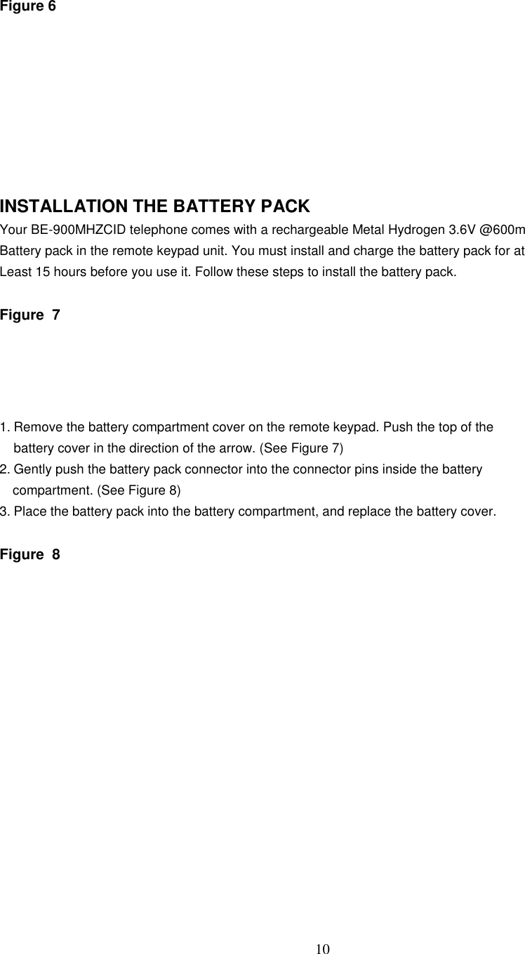 10Figure 6INSTALLATION THE BATTERY PACKYour BE-900MHZCID telephone comes with a rechargeable Metal Hydrogen 3.6V @600mBattery pack in the remote keypad unit. You must install and charge the battery pack for atLeast 15 hours before you use it. Follow these steps to install the battery pack.Figure  71. Remove the battery compartment cover on the remote keypad. Push the top of thebattery cover in the direction of the arrow. (See Figure 7)2. Gently push the battery pack connector into the connector pins inside the batterycompartment. (See Figure 8)3. Place the battery pack into the battery compartment, and replace the battery cover.Figure  8