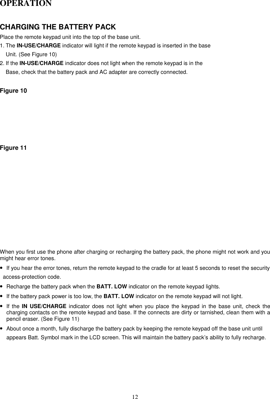 12OPERATIONCHARGING THE BATTERY PACKPlace the remote keypad unit into the top of the base unit.1. The IN-USE/CHARGE indicator will light if the remote keypad is inserted in the baseUnit. (See Figure 10)2. If the IN-USE/CHARGE indicator does not light when the remote keypad is in theBase, check that the battery pack and AC adapter are correctly connected.Figure 10Figure 11When you first use the phone after charging or recharging the battery pack, the phone might not work and youmight hear error tones.• If you hear the error tones, return the remote keypad to the cradle for at least 5 seconds to reset the security  access-protection code.• Recharge the battery pack when the BATT. LOW indicator on the remote keypad lights.• If the battery pack power is too low, the BATT. LOW indicator on the remote keypad will not light.• If the IN USE/CHARGE indicator does not light when you place the keypad in the base unit, check thecharging contacts on the remote keypad and base. If the connects are dirty or tarnished, clean them with apencil eraser. (See Figure 11)• About once a month, fully discharge the battery pack by keeping the remote keypad off the base unit untilappears Batt. Symbol mark in the LCD screen. This will maintain the battery pack’s ability to fully recharge.
