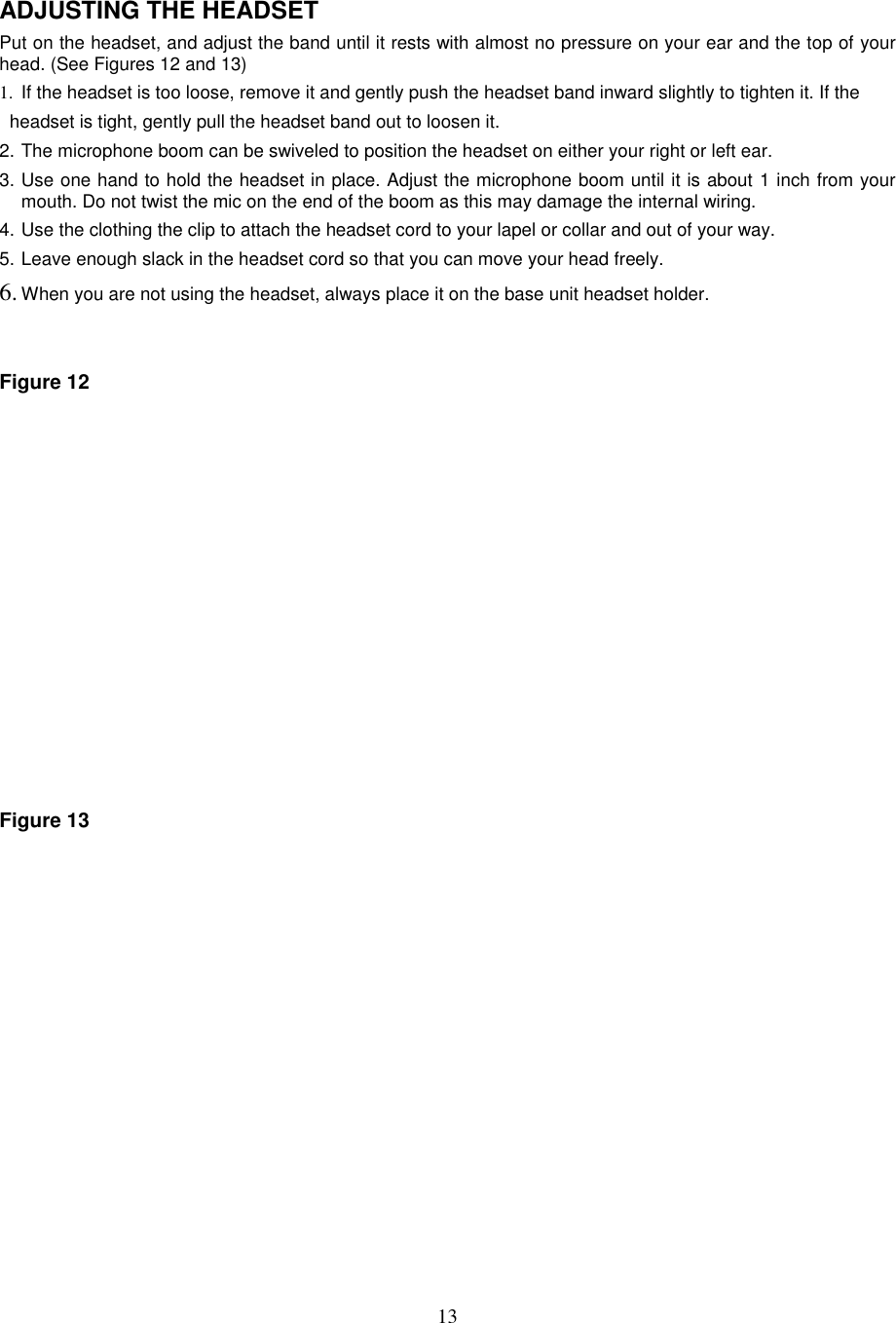 13ADJUSTING THE HEADSETPut on the headset, and adjust the band until it rests with almost no pressure on your ear and the top of yourhead. (See Figures 12 and 13)1.  If the headset is too loose, remove it and gently push the headset band inward slightly to tighten it. If the  headset is tight, gently pull the headset band out to loosen it.2. The microphone boom can be swiveled to position the headset on either your right or left ear.3. Use one hand to hold the headset in place. Adjust the microphone boom until it is about 1 inch from yourmouth. Do not twist the mic on the end of the boom as this may damage the internal wiring.4. Use the clothing the clip to attach the headset cord to your lapel or collar and out of your way.5. Leave enough slack in the headset cord so that you can move your head freely.6. When you are not using the headset, always place it on the base unit headset holder.Figure 12Figure 13