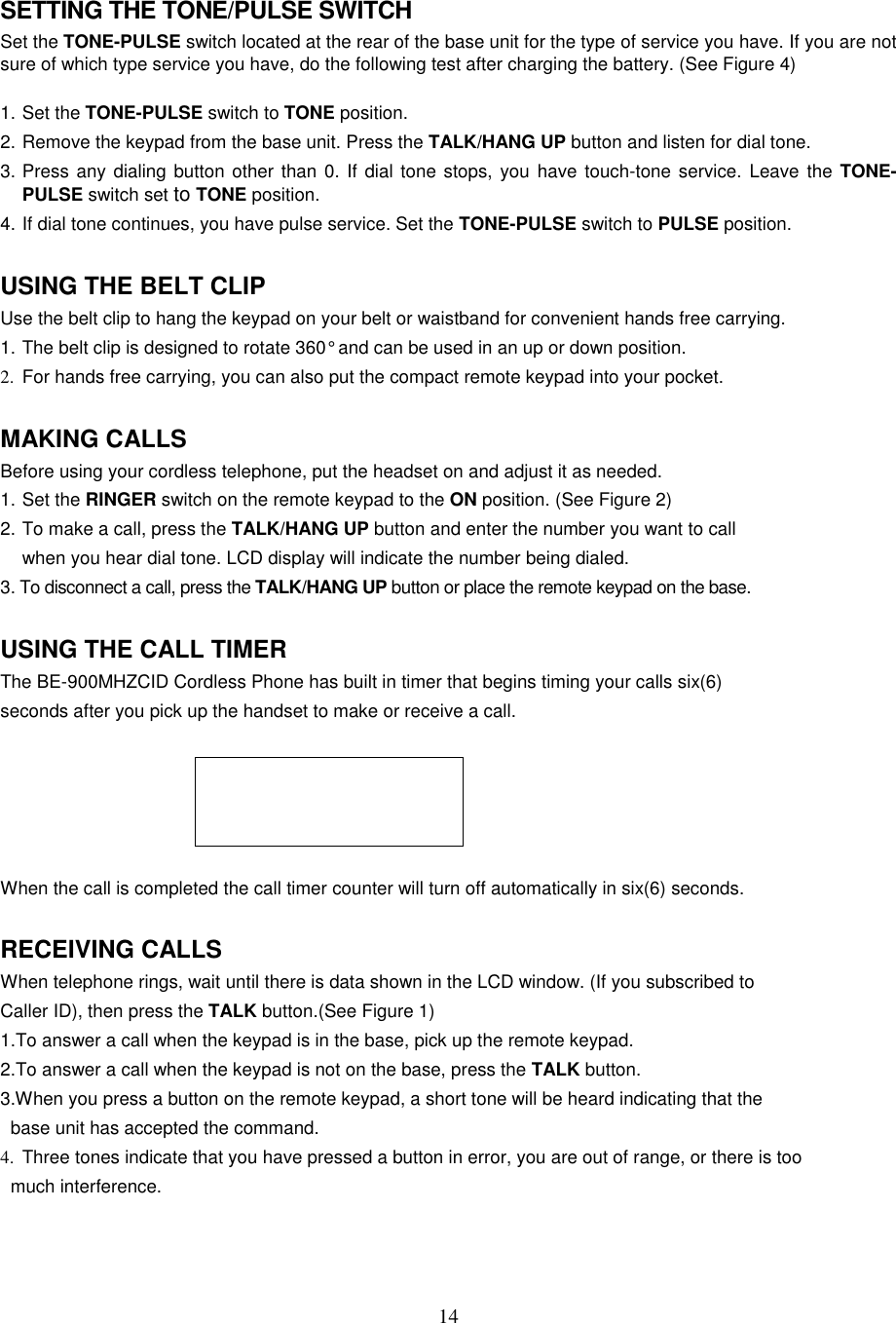 14SETTING THE TONE/PULSE SWITCHSet the TONE-PULSE switch located at the rear of the base unit for the type of service you have. If you are notsure of which type service you have, do the following test after charging the battery. (See Figure 4)1. Set the TONE-PULSE switch to TONE position.2. Remove the keypad from the base unit. Press the TALK/HANG UP button and listen for dial tone.3. Press any dialing button other than 0. If dial tone stops, you have touch-tone service. Leave the TONE-PULSE switch set to TONE position.4. If dial tone continues, you have pulse service. Set the TONE-PULSE switch to PULSE position.USING THE BELT CLIPUse the belt clip to hang the keypad on your belt or waistband for convenient hands free carrying.1. The belt clip is designed to rotate 360° and can be used in an up or down position.2.  For hands free carrying, you can also put the compact remote keypad into your pocket.MAKING CALLSBefore using your cordless telephone, put the headset on and adjust it as needed.1. Set the RINGER switch on the remote keypad to the ON position. (See Figure 2)2. To make a call, press the TALK/HANG UP button and enter the number you want to callwhen you hear dial tone. LCD display will indicate the number being dialed.3. To disconnect a call, press the TALK/HANG UP button or place the remote keypad on the base.USING THE CALL TIMERThe BE-900MHZCID Cordless Phone has built in timer that begins timing your calls six(6)seconds after you pick up the handset to make or receive a call.When the call is completed the call timer counter will turn off automatically in six(6) seconds.RECEIVING CALLSWhen telephone rings, wait until there is data shown in the LCD window. (If you subscribed toCaller ID), then press the TALK button.(See Figure 1)1.To answer a call when the keypad is in the base, pick up the remote keypad.2.To answer a call when the keypad is not on the base, press the TALK button.3.When you press a button on the remote keypad, a short tone will be heard indicating that the  base unit has accepted the command.4.  Three tones indicate that you have pressed a button in error, you are out of range, or there is too  much interference.