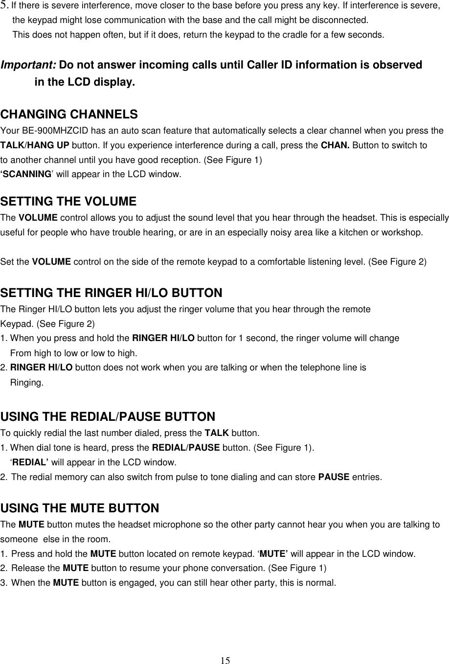 155. If there is severe interference, move closer to the base before you press any key. If interference is severe,the keypad might lose communication with the base and the call might be disconnected.This does not happen often, but if it does, return the keypad to the cradle for a few seconds.Important: Do not answer incoming calls until Caller ID information is observed           in the LCD display.CHANGING CHANNELSYour BE-900MHZCID has an auto scan feature that automatically selects a clear channel when you press theTALK/HANG UP button. If you experience interference during a call, press the CHAN. Button to switch toto another channel until you have good reception. (See Figure 1)‘SCANNING’ will appear in the LCD window.SETTING THE VOLUMEThe VOLUME control allows you to adjust the sound level that you hear through the headset. This is especiallyuseful for people who have trouble hearing, or are in an especially noisy area like a kitchen or workshop.Set the VOLUME control on the side of the remote keypad to a comfortable listening level. (See Figure 2)SETTING THE RINGER HI/LO BUTTONThe Ringer HI/LO button lets you adjust the ringer volume that you hear through the remoteKeypad. (See Figure 2)1. When you press and hold the RINGER HI/LO button for 1 second, the ringer volume will changeFrom high to low or low to high.2. RINGER HI/LO button does not work when you are talking or when the telephone line isRinging.USING THE REDIAL/PAUSE BUTTONTo quickly redial the last number dialed, press the TALK button.1. When dial tone is heard, press the REDIAL/PAUSE button. (See Figure 1).‘REDIAL’ will appear in the LCD window.2. The redial memory can also switch from pulse to tone dialing and can store PAUSE entries.USING THE MUTE BUTTONThe MUTE button mutes the headset microphone so the other party cannot hear you when you are talking tosomeone  else in the room.1. Press and hold the MUTE button located on remote keypad. ‘MUTE’ will appear in the LCD window.2. Release the MUTE button to resume your phone conversation. (See Figure 1)3. When the MUTE button is engaged, you can still hear other party, this is normal.