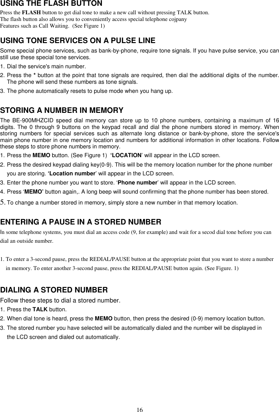 16USING THE FLASH BUTTONPress the FLASH button to get dial tone to make a new call without pressing TALK button.The flash button also allows you to conveniently access special telephone cojpanyFeatures such as Call Waiting.  (See Figure 1)USING TONE SERVICES ON A PULSE LINESome special phone services, such as bank-by-phone, require tone signals. If you have pulse service, you canstill use these special tone services.1. Dial the service&apos;s main number.2. Press the * button at the point that tone signals are required, then dial the additional digits of the number.The phone will send these numbers as tone signals.3. The phone automatically resets to pulse mode when you hang up.STORING A NUMBER IN MEMORYThe BE-900MHZCID speed dial memory can store up to 10 phone numbers, containing a maximum of 16digits. The 0 through 9 buttons on the keypad recall and dial the phone numbers stored in memory. Whenstoring numbers for special services such as alternate long distance or bank-by-phone, store the service&apos;smain phone number in one memory location and numbers for additional information in other locations. Followthese steps to store phone numbers in memory.1. Press the MEMO button. (See Figure 1)  ‘LOCATION’ will appear in the LCD screen.2. Press the desired keypad dialing key(0-9). This will be the memory location number for the phone numberyou are storing. ‘Location number’ will appear in the LCD screen.3. Enter the phone number you want to store. ‘Phone number’ will appear in the LCD screen.4. Press ‘MEMO’ button again,. A long beep will sound confirming that the phone number has been stored.5. To change a number stored in memory, simply store a new number in that memory location.ENTERING A PAUSE IN A STORED NUMBERIn some telephone systems, you must dial an access code (9, for example) and wait for a secod dial tone before you candial an outside number.1. To enter a 3-second pause, press the REDIAL/PAUSE button at the appropriate point that you want to store a numberin memory. To enter another 3-second pause, press the REDIAL/PAUSE button again. (See Figure. 1)DIALING A STORED NUMBERFollow these steps to dial a stored number.1. Press the TALK button.2. When dial tone is heard, press the MEMO button, then press the desired (0-9) memory location button.3. The stored number you have selected will be automatically dialed and the number will be displayed inthe LCD screen and dialed out automatically.