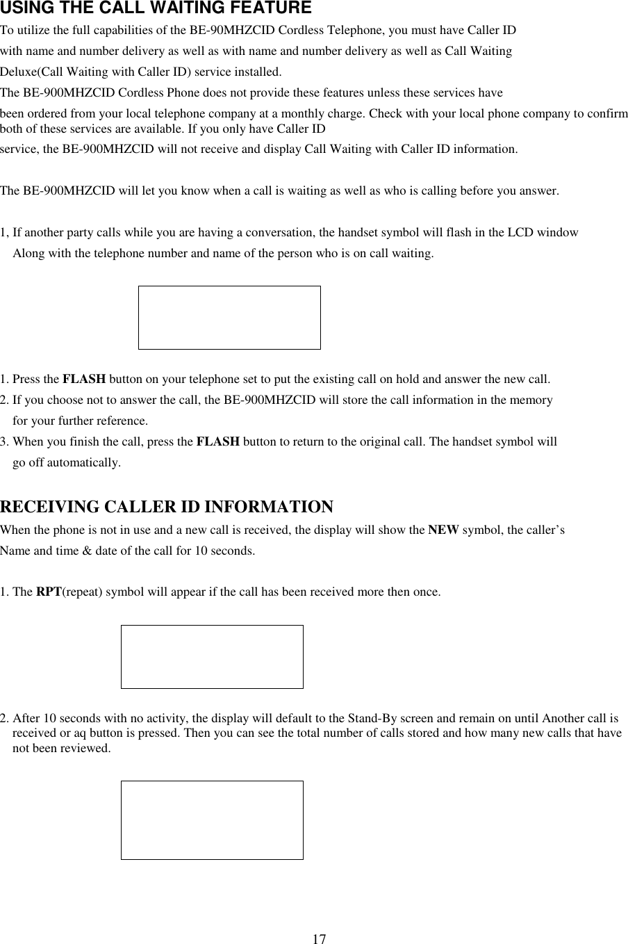 17USING THE CALL WAITING FEATURETo utilize the full capabilities of the BE-90MHZCID Cordless Telephone, you must have Caller IDwith name and number delivery as well as with name and number delivery as well as Call WaitingDeluxe(Call Waiting with Caller ID) service installed.The BE-900MHZCID Cordless Phone does not provide these features unless these services havebeen ordered from your local telephone company at a monthly charge. Check with your local phone company to confirmboth of these services are available. If you only have Caller IDservice, the BE-900MHZCID will not receive and display Call Waiting with Caller ID information.The BE-900MHZCID will let you know when a call is waiting as well as who is calling before you answer.1, If another party calls while you are having a conversation, the handset symbol will flash in the LCD windowAlong with the telephone number and name of the person who is on call waiting.1. Press the FLASH button on your telephone set to put the existing call on hold and answer the new call.2. If you choose not to answer the call, the BE-900MHZCID will store the call information in the memoryfor your further reference.3. When you finish the call, press the FLASH button to return to the original call. The handset symbol willgo off automatically.RECEIVING CALLER ID INFORMATIONWhen the phone is not in use and a new call is received, the display will show the NEW symbol, the caller’sName and time &amp; date of the call for 10 seconds.1. The RPT(repeat) symbol will appear if the call has been received more then once.2. After 10 seconds with no activity, the display will default to the Stand-By screen and remain on until Another call isreceived or aq button is pressed. Then you can see the total number of calls stored and how many new calls that havenot been reviewed.