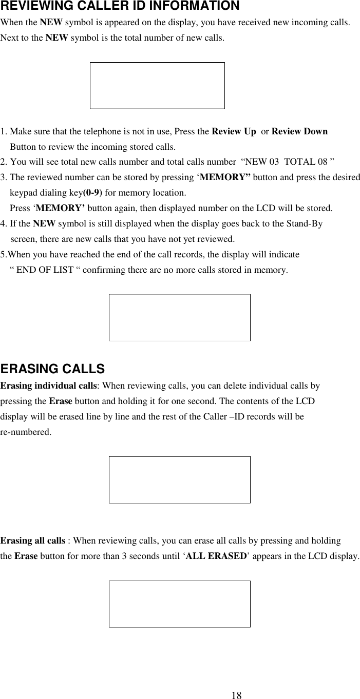 18REVIEWING CALLER ID INFORMATIONWhen the NEW symbol is appeared on the display, you have received new incoming calls.Next to the NEW symbol is the total number of new calls.1. Make sure that the telephone is not in use, Press the Review Up  or Review DownButton to review the incoming stored calls.2. You will see total new calls number and total calls number  “NEW 03  TOTAL 08 ”3. The reviewed number can be stored by pressing ‘MEMORY” button and press the desiredkeypad dialing key(0-9) for memory location.Press ‘MEMORY’ button again, then displayed number on the LCD will be stored.4. If the NEW symbol is still displayed when the display goes back to the Stand-Byscreen, there are new calls that you have not yet reviewed.5.When you have reached the end of the call records, the display will indicate“ END OF LIST “ confirming there are no more calls stored in memory.ERASING CALLSErasing individual calls: When reviewing calls, you can delete individual calls bypressing the Erase button and holding it for one second. The contents of the LCDdisplay will be erased line by line and the rest of the Caller –ID records will bere-numbered.Erasing all calls : When reviewing calls, you can erase all calls by pressing and holdingthe Erase button for more than 3 seconds until ‘ALL ERASED’ appears in the LCD display.