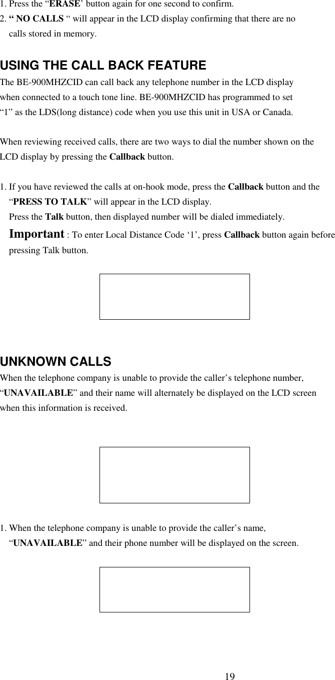 191. Press the “ERASE’ button again for one second to confirm.2. “ NO CALLS “ will appear in the LCD display confirming that there are nocalls stored in memory.USING THE CALL BACK FEATUREThe BE-900MHZCID can call back any telephone number in the LCD displaywhen connected to a touch tone line. BE-900MHZCID has programmed to set“1” as the LDS(long distance) code when you use this unit in USA or Canada.When reviewing received calls, there are two ways to dial the number shown on theLCD display by pressing the Callback button.1. If you have reviewed the calls at on-hook mode, press the Callback button and the“PRESS TO TALK” will appear in the LCD display.Press the Talk button, then displayed number will be dialed immediately.Important : To enter Local Distance Code ‘1’, press Callback button again beforepressing Talk button.UNKNOWN CALLSWhen the telephone company is unable to provide the caller’s telephone number,“UNAVAILABLE” and their name will alternately be displayed on the LCD screenwhen this information is received.1. When the telephone company is unable to provide the caller’s name,“UNAVAILABLE” and their phone number will be displayed on the screen.