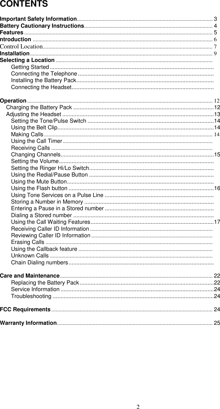 2CONTENTSImportant Safety Information............................................................................................... 3Battery Cautionary Instructions.......................................................................................... 4Features.................................................................................................................................... 5ntroduction .............................................................................................................................. 6Control Location....................................................................................................................... 7Installation................................................................................................................................9Selecting a Location ..............................................................................................................Getting Started........................................................................................................Connecting the Telephone......................................................................................Installing the Battery Pack.......................................................................................Connecting the Headset..........................................................................................Operation.................................................................................................................................. 12    Charging the Battery Pack .........................................................................................12    Adjusting the Headset ................................................................................................13Setting the Tone/Pulse Switch ................................................................................14Using the Belt Clip...................................................................................................14Making Calls ...................................................................................................................... 14Using the Call Timer.........................................................................................................Receiving Calls .................................................................................................................Changing Channels.................................................................................................15Setting the Volume..................................................................................................Setting the Ringer Hi/Lo Switch...............................................................................Using the Redial/Pause Button ...............................................................................Using the Mute Button.............................................................................................Using the Flash button ............................................................................................16Using Tone Services on a Pulse Line .....................................................................Storing a Number in Memory ..................................................................................Entering a Pause in a Stored number .....................................................................Dialing a Stored number .........................................................................................Using the Call Waiting Features..............................................................................17Receiving Caller ID Information......................................................................................Reviewing Caller ID Information.....................................................................................Erasing Calls .....................................................................................................................Using the Callback feature ..............................................................................................Unknown Calls ..................................................................................................................Chain Dialing numbers............................................................................................Care and Maintenance........................................................................................................... 22Replacing the Battery Pack.....................................................................................22Service Information .................................................................................................24Troubleshooting ......................................................................................................24FCC Requirements................................................................................................................. 24Warranty Information............................................................................................................. 25