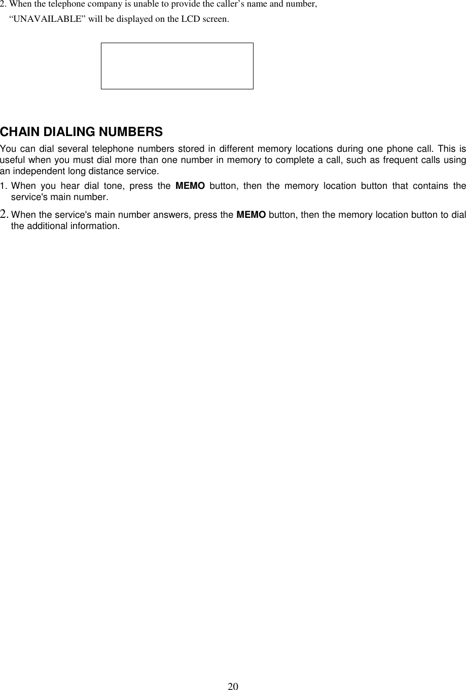 202. When the telephone company is unable to provide the caller’s name and number,“UNAVAILABLE” will be displayed on the LCD screen.CHAIN DIALING NUMBERSYou can dial several telephone numbers stored in different memory locations during one phone call. This isuseful when you must dial more than one number in memory to complete a call, such as frequent calls usingan independent long distance service.1. When you hear dial tone, press the MEMO button, then the memory location button that contains theservice&apos;s main number.2. When the service&apos;s main number answers, press the MEMO button, then the memory location button to dialthe additional information.