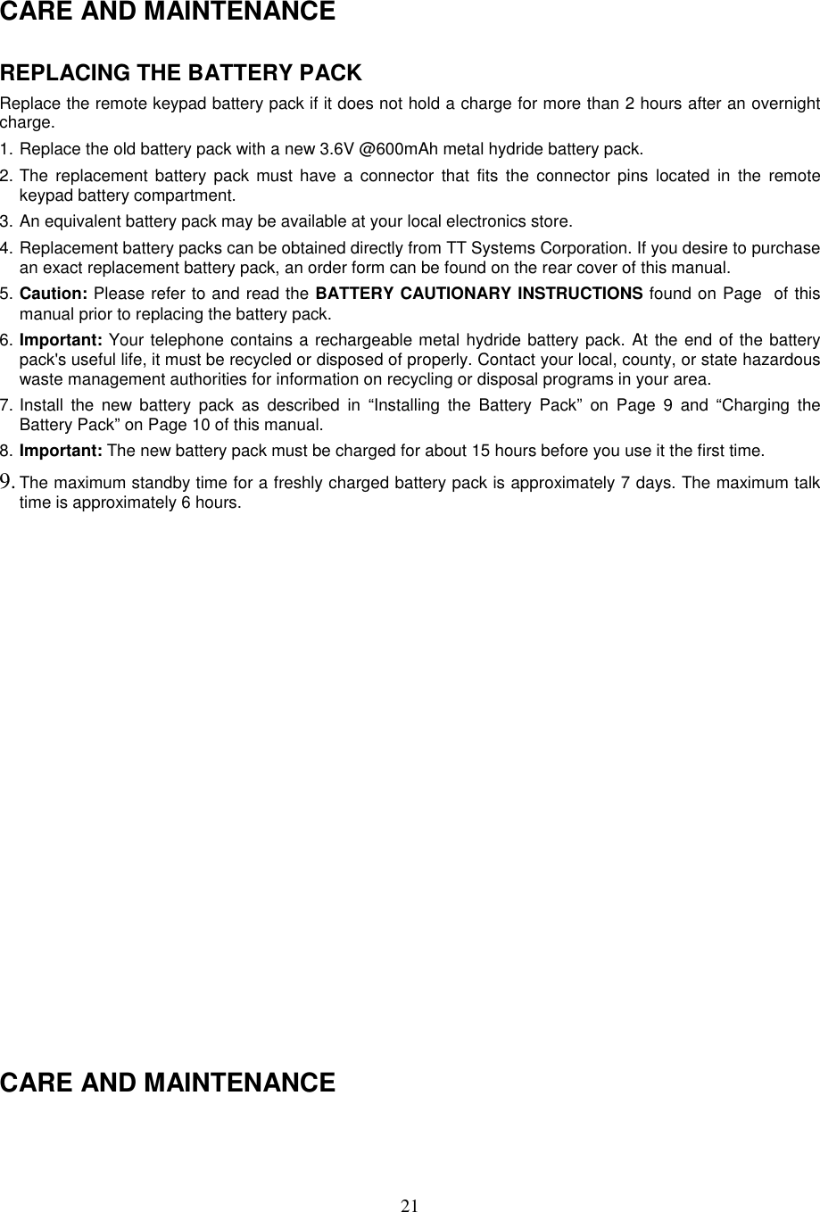 21CARE AND MAINTENANCEREPLACING THE BATTERY PACKReplace the remote keypad battery pack if it does not hold a charge for more than 2 hours after an overnightcharge.1. Replace the old battery pack with a new 3.6V @600mAh metal hydride battery pack.2. The replacement battery pack must have a connector that fits the connector pins located in the remotekeypad battery compartment.3. An equivalent battery pack may be available at your local electronics store.4. Replacement battery packs can be obtained directly from TT Systems Corporation. If you desire to purchasean exact replacement battery pack, an order form can be found on the rear cover of this manual.5. Caution: Please refer to and read the BATTERY CAUTIONARY INSTRUCTIONS found on Page  of thismanual prior to replacing the battery pack.6. Important: Your telephone contains a rechargeable metal hydride battery pack. At the end of the batterypack&apos;s useful life, it must be recycled or disposed of properly. Contact your local, county, or state hazardouswaste management authorities for information on recycling or disposal programs in your area.7. Install the new battery pack as described in “Installing the Battery Pack” on Page 9 and “Charging theBattery Pack” on Page 10 of this manual.8. Important: The new battery pack must be charged for about 15 hours before you use it the first time.9. The maximum standby time for a freshly charged battery pack is approximately 7 days. The maximum talktime is approximately 6 hours.CARE AND MAINTENANCE