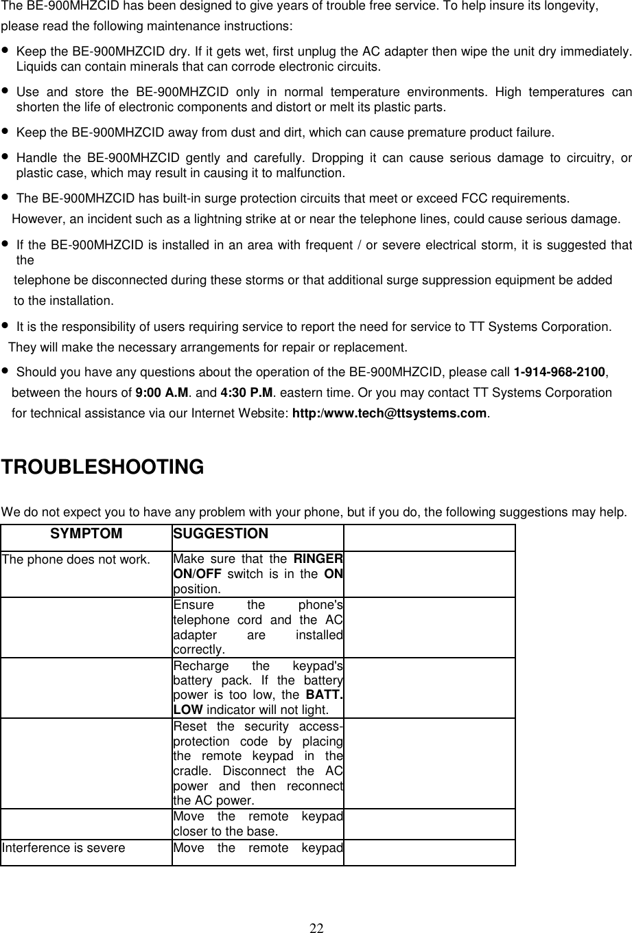 22The BE-900MHZCID has been designed to give years of trouble free service. To help insure its longevity,please read the following maintenance instructions:• Keep the BE-900MHZCID dry. If it gets wet, first unplug the AC adapter then wipe the unit dry immediately.Liquids can contain minerals that can corrode electronic circuits.• Use and store the BE-900MHZCID only in normal temperature environments. High temperatures canshorten the life of electronic components and distort or melt its plastic parts.• Keep the BE-900MHZCID away from dust and dirt, which can cause premature product failure.• Handle the BE-900MHZCID gently and carefully. Dropping it can cause serious damage to circuitry, orplastic case, which may result in causing it to malfunction.• The BE-900MHZCID has built-in surge protection circuits that meet or exceed FCC requirements.   However, an incident such as a lightning strike at or near the telephone lines, could cause serious damage.• If the BE-900MHZCID is installed in an area with frequent / or severe electrical storm, it is suggested thatthetelephone be disconnected during these storms or that additional surge suppression equipment be addedto the installation.• It is the responsibility of users requiring service to report the need for service to TT Systems Corporation.  They will make the necessary arrangements for repair or replacement.• Should you have any questions about the operation of the BE-900MHZCID, please call 1-914-968-2100,   between the hours of 9:00 A.M. and 4:30 P.M. eastern time. Or you may contact TT Systems Corporation   for technical assistance via our Internet Website: http:/www.tech@ttsystems.com.TROUBLESHOOTINGWe do not expect you to have any problem with your phone, but if you do, the following suggestions may help.SYMPTOM SUGGESTIONThe phone does not work. Make sure that the RINGERON/OFF switch is in the ONposition.Ensure the phone&apos;stelephone cord and the ACadapter are installedcorrectly.Recharge the keypad&apos;sbattery pack. If the batterypower is too low, the BATT.LOW indicator will not light.Reset the security access-protection code by placingthe remote keypad in thecradle. Disconnect the ACpower and then reconnectthe AC power.Move the remote keypadcloser to the base.Interference is severe Move the remote keypad