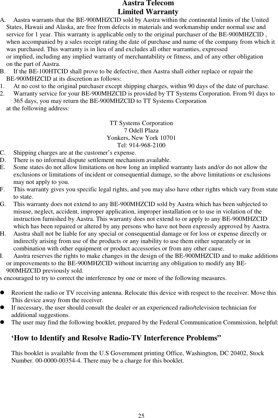 25Aastra TelecomLimited WarrantyA. Aastra warrants that the BE-900MHZCID sold by Aastra within the continental limits of the United    States, Hawaii and Alaska, are free from defects in materials and workmanship under normal use and    service for 1 year. This warranty is applicable only to the original purchaser of the BE-900MHZCID ,    when accompanied by a sales receipt rating the date of purchase and name of the company from which it    was purchased. This warranty is in lieu of and excludes all other warranties, expressed    or implied, including any implied warranty of merchantability or fitness, and of any other obligation    on the part of Aastra.B. If the BE-100HTCID shall prove to be defective, then Aastra shall either replace or repair the    BE-900MHZCID at its discretion as follows:1. At no cost to the original purchaser except shipping charges, within 90 days of the date of purchase.2. Warranty service for your BE-900MHZCID is provided by TT Systems Corporation. From 91 days to365 days, you may return the BE-900MHZCID to TT Systems Corporation    at the following address:TT Systems Corporation7 Odell PlazaYonkers, New York 10701Tel: 914-968-2100C. Shipping charges are at the customer’s expense.D. There is no informal dispute settlement mechanism available.E. Some states do not allow limitations on how long an implied warranty lasts and/or do not allow theexclusions or limitations of incident or consequential damage, so the above limitations or exclusionsmay not apply to you.F. This warranty gives you specific legal rights, and you may also have other rights which vary from stateto state.G. This warranty does not extend to any BE-900MHZCID sold by Aastra which has been subjected tomisuse, neglect, accident, improper application, improper installation or to use in violation of theinstruction furnished by Aastra. This warranty does not extend to or apply to any BE-900MHZCIDwhich has been repaired or altered by any persons who have not been expressly approved by Aastra.H. Aastra shall not be liable for any special or consequential damage or for loss or expense directly orindirectly arising from use of the products or any inability to use them either separately or incombination with other equipment or product accessories or from any other cause.I. Aastra reserves the rights to make changes in the design of the BE-900MHZCID and to make additions    or improvements to the BE-900MHZCID without incurring any obligation to modify any BE-    900MHZCID previously sold.s encouraged to try to correct the interference by one or more of the following measures. Reorient the radio or TV receiving antenna. Relocate this device with respect to the receiver. Move thisThis device away from the receiver. If necessary, the user should consult the dealer or an experienced radio/television technician foradditional suggestions. The user may find the following booklet, prepared by the Federal Communication Commission, helpful:‘How to Identify and Resolve Radio-TV Interference Problems”This booklet is available from the U.S Government printing Office, Washington, DC 20402, StockNumber. 00-0000-00354-4. There may be a charge for this booklet.