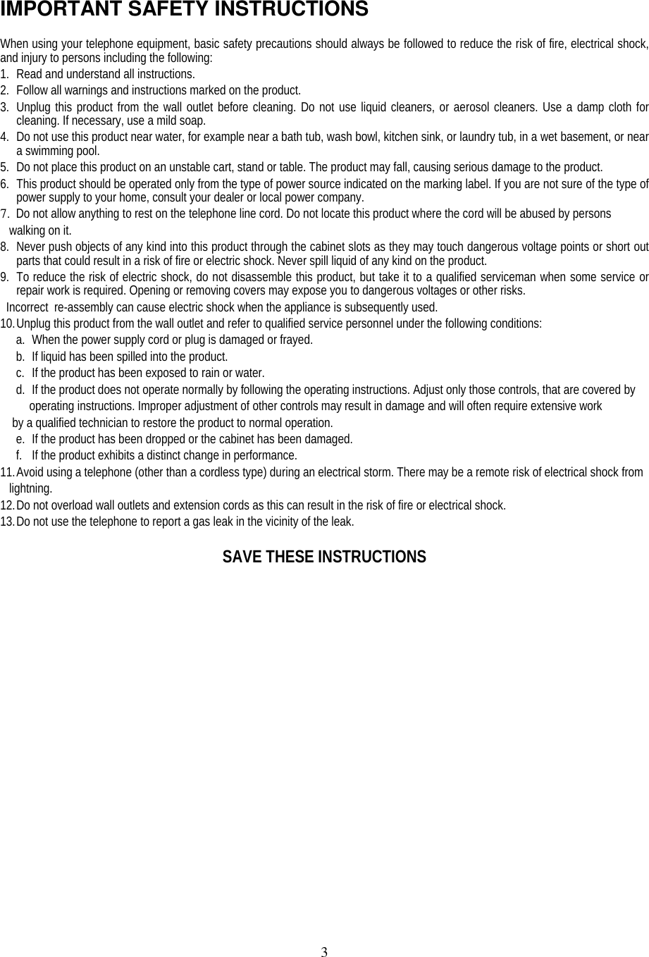 3IMPORTANT SAFETY INSTRUCTIONSWhen using your telephone equipment, basic safety precautions should always be followed to reduce the risk of fire, electrical shock,and injury to persons including the following:1. Read and understand all instructions.2. Follow all warnings and instructions marked on the product.3. Unplug this product from the wall outlet before cleaning. Do not use liquid cleaners, or aerosol cleaners. Use a damp cloth forcleaning. If necessary, use a mild soap.4. Do not use this product near water, for example near a bath tub, wash bowl, kitchen sink, or laundry tub, in a wet basement, or neara swimming pool.5. Do not place this product on an unstable cart, stand or table. The product may fall, causing serious damage to the product.6. This product should be operated only from the type of power source indicated on the marking label. If you are not sure of the type ofpower supply to your home, consult your dealer or local power company.7. Do not allow anything to rest on the telephone line cord. Do not locate this product where the cord will be abused by persons   walking on it.8. Never push objects of any kind into this product through the cabinet slots as they may touch dangerous voltage points or short outparts that could result in a risk of fire or electric shock. Never spill liquid of any kind on the product.9. To reduce the risk of electric shock, do not disassemble this product, but take it to a qualified serviceman when some service orrepair work is required. Opening or removing covers may expose you to dangerous voltages or other risks.  Incorrect  re-assembly can cause electric shock when the appliance is subsequently used.10. Unplug this product from the wall outlet and refer to qualified service personnel under the following conditions:a. When the power supply cord or plug is damaged or frayed.b. If liquid has been spilled into the product.c. If the product has been exposed to rain or water.d. If the product does not operate normally by following the operating instructions. Adjust only those controls, that are covered byoperating instructions. Improper adjustment of other controls may result in damage and will often require extensive work    by a qualified technician to restore the product to normal operation.e. If the product has been dropped or the cabinet has been damaged.f. If the product exhibits a distinct change in performance.11. Avoid using a telephone (other than a cordless type) during an electrical storm. There may be a remote risk of electrical shock from   lightning.12. Do not overload wall outlets and extension cords as this can result in the risk of fire or electrical shock.13. Do not use the telephone to report a gas leak in the vicinity of the leak.SAVE THESE INSTRUCTIONS