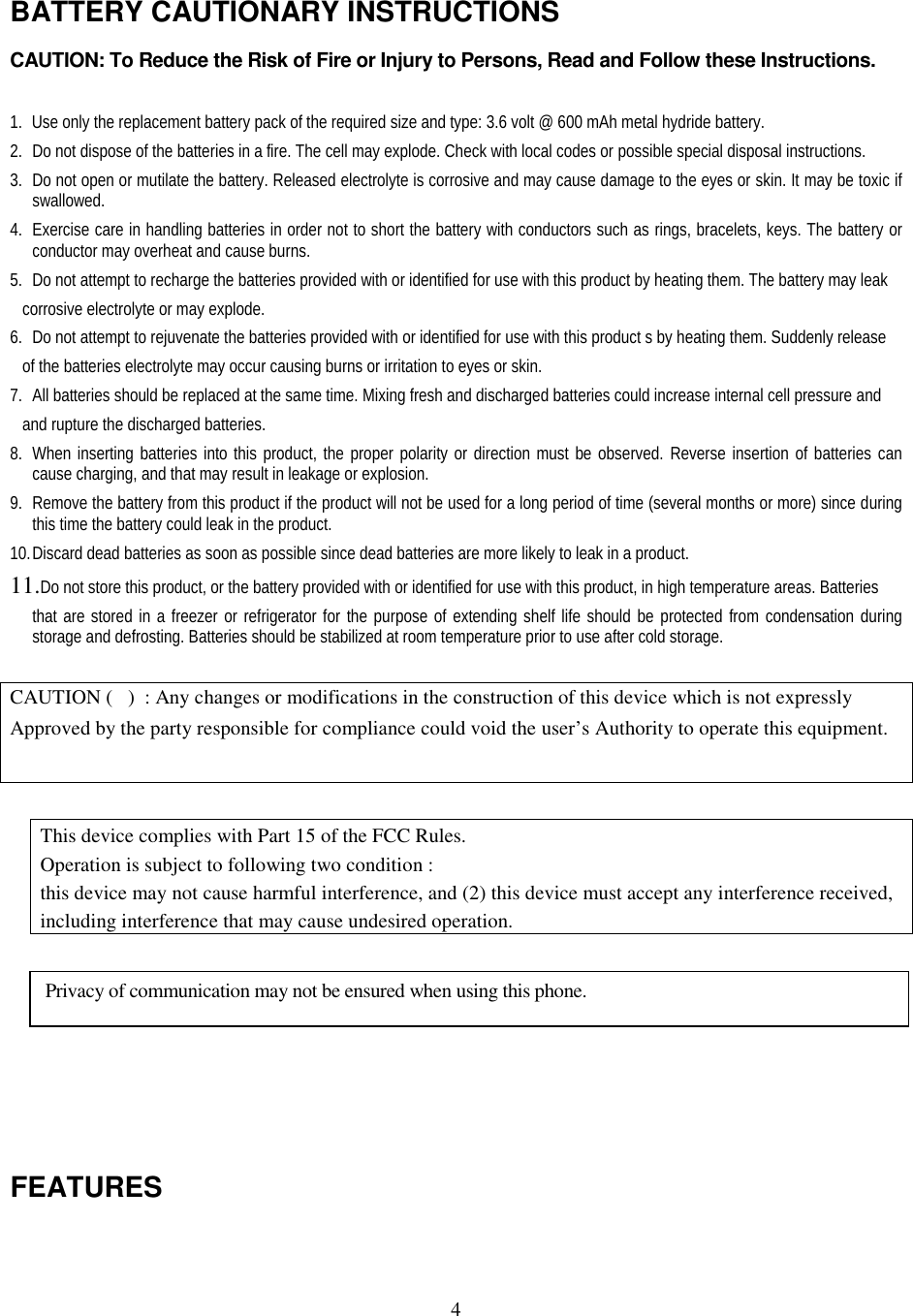 4BATTERY CAUTIONARY INSTRUCTIONSCAUTION: To Reduce the Risk of Fire or Injury to Persons, Read and Follow these Instructions.1. Use only the replacement battery pack of the required size and type: 3.6 volt @ 600 mAh metal hydride battery.2. Do not dispose of the batteries in a fire. The cell may explode. Check with local codes or possible special disposal instructions.3. Do not open or mutilate the battery. Released electrolyte is corrosive and may cause damage to the eyes or skin. It may be toxic ifswallowed.4. Exercise care in handling batteries in order not to short the battery with conductors such as rings, bracelets, keys. The battery orconductor may overheat and cause burns.5. Do not attempt to recharge the batteries provided with or identified for use with this product by heating them. The battery may leak   corrosive electrolyte or may explode.6. Do not attempt to rejuvenate the batteries provided with or identified for use with this product s by heating them. Suddenly release   of the batteries electrolyte may occur causing burns or irritation to eyes or skin.7. All batteries should be replaced at the same time. Mixing fresh and discharged batteries could increase internal cell pressure and   and rupture the discharged batteries.8. When inserting batteries into this product, the proper polarity or direction must be observed. Reverse insertion of batteries cancause charging, and that may result in leakage or explosion.9. Remove the battery from this product if the product will not be used for a long period of time (several months or more) since duringthis time the battery could leak in the product.10. Discard dead batteries as soon as possible since dead batteries are more likely to leak in a product.11. Do not store this product, or the battery provided with or identified for use with this product, in high temperature areas. Batteriesthat are stored in a freezer or refrigerator for the purpose of extending shelf life should be protected from condensation duringstorage and defrosting. Batteries should be stabilized at room temperature prior to use after cold storage.CAUTION (   )  : Any changes or modifications in the construction of this device which is not expresslyApproved by the party responsible for compliance could void the user’s Authority to operate this equipment.This device complies with Part 15 of the FCC Rules.Operation is subject to following two condition :this device may not cause harmful interference, and (2) this device must accept any interference received,including interference that may cause undesired operation.FEATURESPrivacy of communication may not be ensured when using this phone.