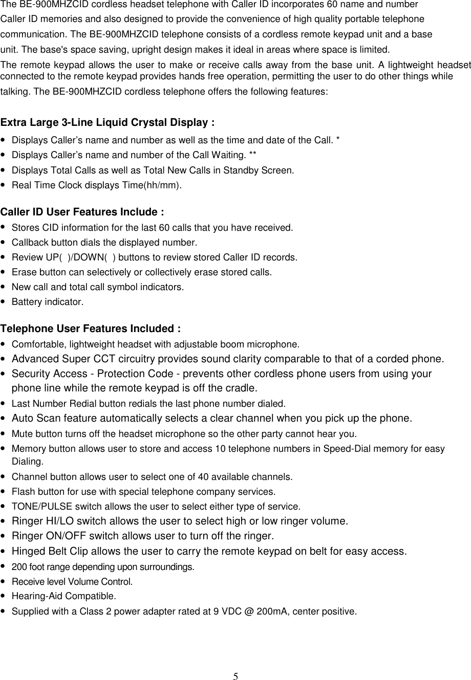 5The BE-900MHZCID cordless headset telephone with Caller ID incorporates 60 name and numberCaller ID memories and also designed to provide the convenience of high quality portable telephonecommunication. The BE-900MHZCID telephone consists of a cordless remote keypad unit and a baseunit. The base&apos;s space saving, upright design makes it ideal in areas where space is limited.The remote keypad allows the user to make or receive calls away from the base unit. A lightweight headsetconnected to the remote keypad provides hands free operation, permitting the user to do other things whiletalking. The BE-900MHZCID cordless telephone offers the following features:Extra Large 3-Line Liquid Crystal Display :• Displays Caller’s name and number as well as the time and date of the Call. *• Displays Caller’s name and number of the Call Waiting. **• Displays Total Calls as well as Total New Calls in Standby Screen.• Real Time Clock displays Time(hh/mm).Caller ID User Features Include :• Stores CID information for the last 60 calls that you have received.• Callback button dials the displayed number.• Review UP(  )/DOWN(  ) buttons to review stored Caller ID records.• Erase button can selectively or collectively erase stored calls.• New call and total call symbol indicators.• Battery indicator.Telephone User Features Included :• Comfortable, lightweight headset with adjustable boom microphone.•  Advanced Super CCT circuitry provides sound clarity comparable to that of a corded phone.•  Security Access - Protection Code - prevents other cordless phone users from using yourphone line while the remote keypad is off the cradle.• Last Number Redial button redials the last phone number dialed.•  Auto Scan feature automatically selects a clear channel when you pick up the phone.• Mute button turns off the headset microphone so the other party cannot hear you.• Memory button allows user to store and access 10 telephone numbers in Speed-Dial memory for easyDialing.• Channel button allows user to select one of 40 available channels.• Flash button for use with special telephone company services.• TONE/PULSE switch allows the user to select either type of service.•  Ringer HI/LO switch allows the user to select high or low ringer volume.•  Ringer ON/OFF switch allows user to turn off the ringer.•  Hinged Belt Clip allows the user to carry the remote keypad on belt for easy access.• 200 foot range depending upon surroundings.• Receive level Volume Control.• Hearing-Aid Compatible.• Supplied with a Class 2 power adapter rated at 9 VDC @ 200mA, center positive.