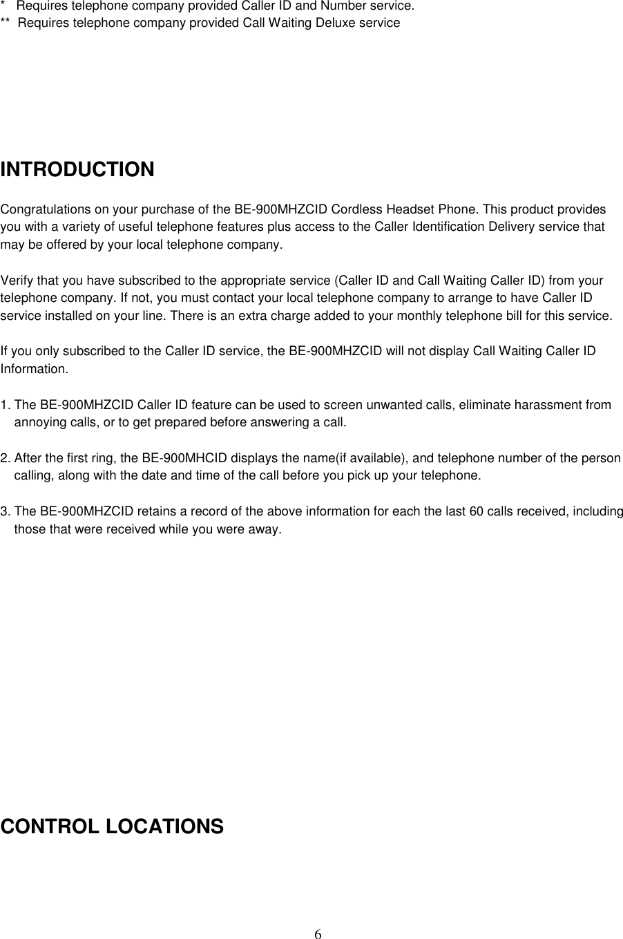6*   Requires telephone company provided Caller ID and Number service.**  Requires telephone company provided Call Waiting Deluxe serviceINTRODUCTIONCongratulations on your purchase of the BE-900MHZCID Cordless Headset Phone. This product providesyou with a variety of useful telephone features plus access to the Caller Identification Delivery service thatmay be offered by your local telephone company.Verify that you have subscribed to the appropriate service (Caller ID and Call Waiting Caller ID) from yourtelephone company. If not, you must contact your local telephone company to arrange to have Caller IDservice installed on your line. There is an extra charge added to your monthly telephone bill for this service.If you only subscribed to the Caller ID service, the BE-900MHZCID will not display Call Waiting Caller IDInformation.1. The BE-900MHZCID Caller ID feature can be used to screen unwanted calls, eliminate harassment fromannoying calls, or to get prepared before answering a call.2. After the first ring, the BE-900MHCID displays the name(if available), and telephone number of the personcalling, along with the date and time of the call before you pick up your telephone.3. The BE-900MHZCID retains a record of the above information for each the last 60 calls received, includingthose that were received while you were away.CONTROL LOCATIONS