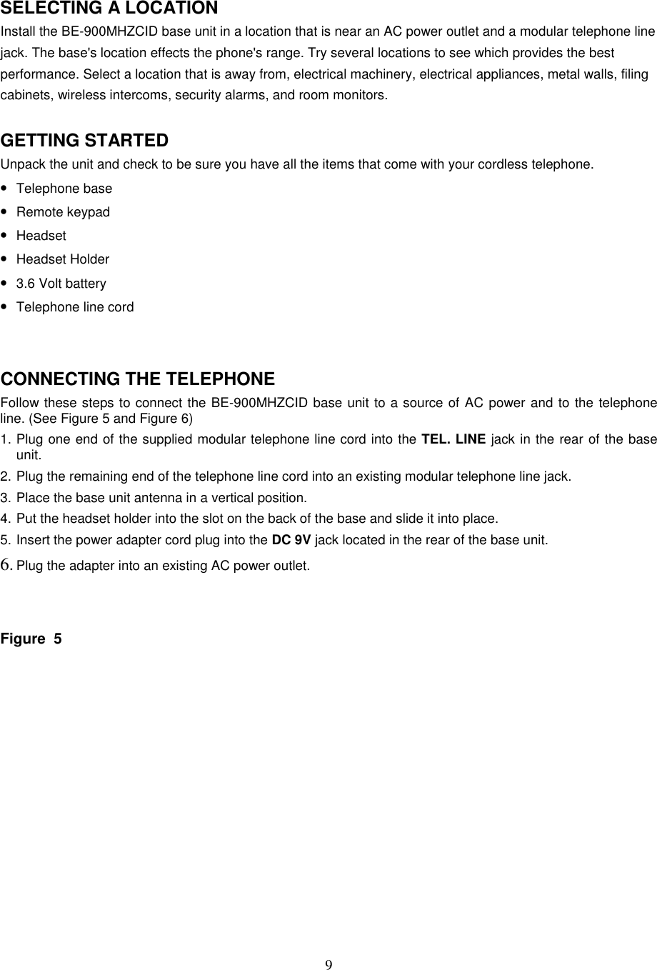 9SELECTING A LOCATIONInstall the BE-900MHZCID base unit in a location that is near an AC power outlet and a modular telephone linejack. The base&apos;s location effects the phone&apos;s range. Try several locations to see which provides the bestperformance. Select a location that is away from, electrical machinery, electrical appliances, metal walls, filingcabinets, wireless intercoms, security alarms, and room monitors.GETTING STARTEDUnpack the unit and check to be sure you have all the items that come with your cordless telephone.• Telephone base• Remote keypad• Headset• Headset Holder• 3.6 Volt battery• Telephone line cordCONNECTING THE TELEPHONEFollow these steps to connect the BE-900MHZCID base unit to a source of AC power and to the telephoneline. (See Figure 5 and Figure 6)1. Plug one end of the supplied modular telephone line cord into the TEL. LINE jack in the rear of the baseunit.2. Plug the remaining end of the telephone line cord into an existing modular telephone line jack.3. Place the base unit antenna in a vertical position.4. Put the headset holder into the slot on the back of the base and slide it into place.5. Insert the power adapter cord plug into the DC 9V jack located in the rear of the base unit.6. Plug the adapter into an existing AC power outlet.Figure  5