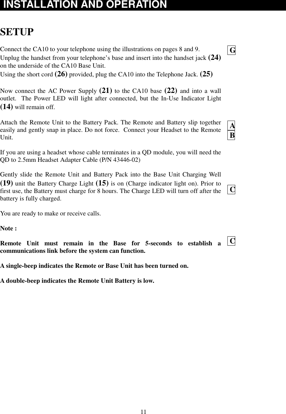 11INSTALLATION AND OPERATIONSETUPConnect the CA10 to your telephone using the illustrations on pages 8 and 9.Unplug the handset from your telephone’s base and insert into the handset jack (24)on the underside of the CA10 Base Unit.Using the short cord (26) provided, plug the CA10 into the Telephone Jack. (25)Now connect the AC Power Supply (21) to the CA10 base (22) and into a walloutlet.  The Power LED will light after connected, but the In-Use Indicator Light(14) will remain off.Attach the Remote Unit to the Battery Pack. The Remote and Battery slip togethereasily and gently snap in place. Do not force.  Connect your Headset to the RemoteUnit.If you are using a headset whose cable terminates in a QD module, you will need theQD to 2.5mm Headset Adapter Cable (P/N 43446-02)Gently slide the Remote Unit and Battery Pack into the Base Unit Charging Well(19) unit the Battery Charge Light (15) is on (Charge indicator light on). Prior tofirst use, the Battery must charge for 8 hours. The Charge LED will turn off after thebattery is fully charged.You are ready to make or receive calls.Note :Remote Unit must remain in the Base for 5-seconds to establish acommunications link before the system can function.A single-beep indicates the Remote or Base Unit has been turned on.A double-beep indicates the Remote Unit Battery is low. G A B C C