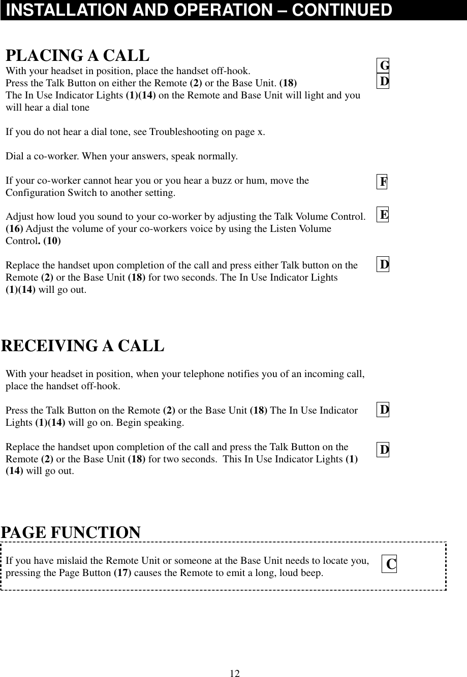 12INSTALLATION AND OPERATION – CONTINUEDPLACING A CALLWith your headset in position, place the handset off-hook.Press the Talk Button on either the Remote (2) or the Base Unit. (18)The In Use Indicator Lights (1)(14) on the Remote and Base Unit will light and youwill hear a dial toneIf you do not hear a dial tone, see Troubleshooting on page x.Dial a co-worker. When your answers, speak normally.If your co-worker cannot hear you or you hear a buzz or hum, move theConfiguration Switch to another setting.Adjust how loud you sound to your co-worker by adjusting the Talk Volume Control.(16) Adjust the volume of your co-workers voice by using the Listen VolumeControl. (10)Replace the handset upon completion of the call and press either Talk button on theRemote (2) or the Base Unit (18) for two seconds. The In Use Indicator Lights(1)(14) will go out. G D F E DRECEIVING A CALLWith your headset in position, when your telephone notifies you of an incoming call,place the handset off-hook.Press the Talk Button on the Remote (2) or the Base Unit (18) The In Use IndicatorLights (1)(14) will go on. Begin speaking.Replace the handset upon completion of the call and press the Talk Button on theRemote (2) or the Base Unit (18) for two seconds.  This In Use Indicator Lights (1)(14) will go out. D DPAGE FUNCTIONIf you have mislaid the Remote Unit or someone at the Base Unit needs to locate you,pressing the Page Button (17) causes the Remote to emit a long, loud beep.  C