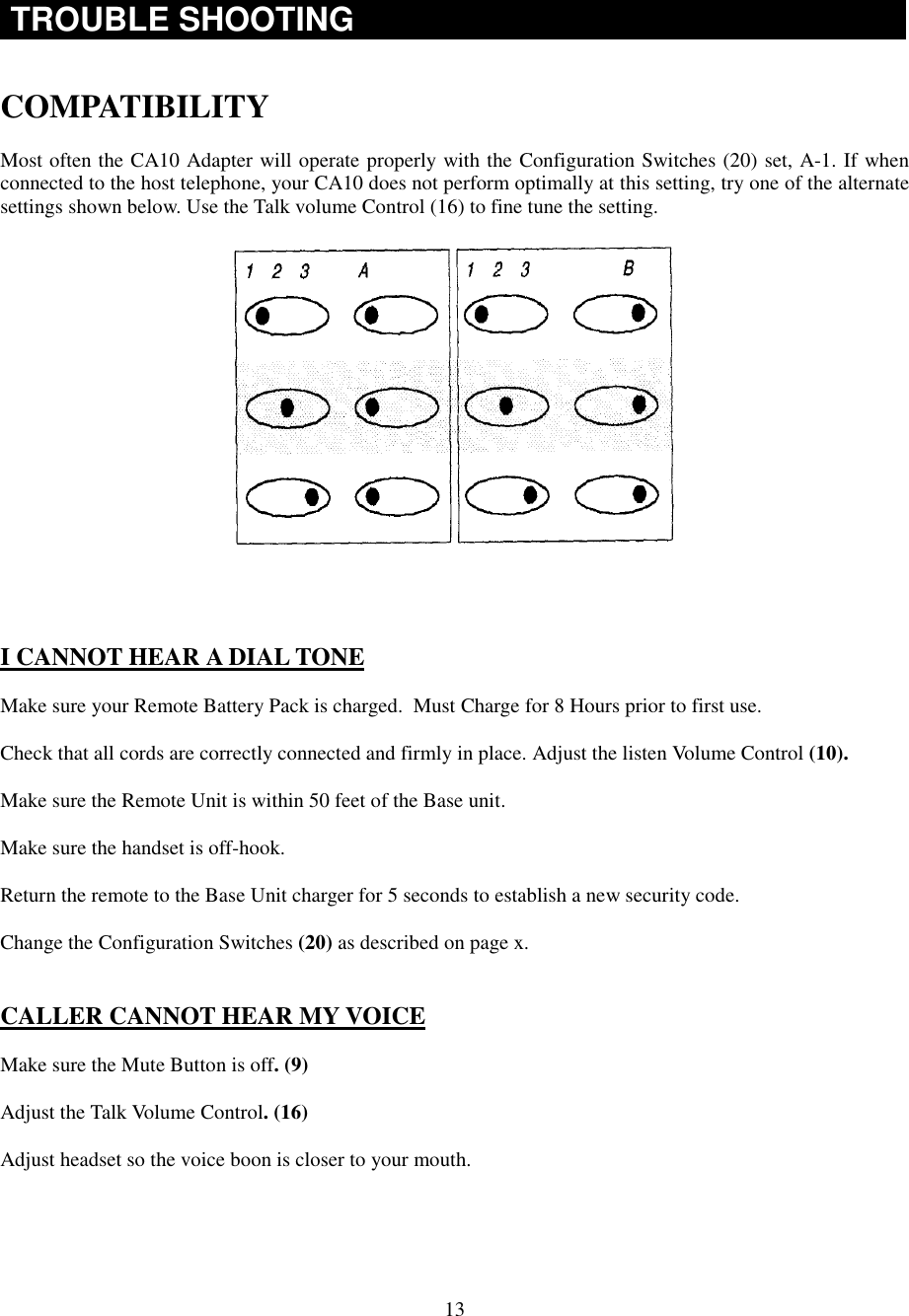 13TROUBLE SHOOTINGCOMPATIBILITYMost often the CA10 Adapter will operate properly with the Configuration Switches (20) set, A-1. If whenconnected to the host telephone, your CA10 does not perform optimally at this setting, try one of the alternatesettings shown below. Use the Talk volume Control (16) to fine tune the setting.I CANNOT HEAR A DIAL TONEMake sure your Remote Battery Pack is charged.  Must Charge for 8 Hours prior to first use.Check that all cords are correctly connected and firmly in place. Adjust the listen Volume Control (10).Make sure the Remote Unit is within 50 feet of the Base unit.Make sure the handset is off-hook.Return the remote to the Base Unit charger for 5 seconds to establish a new security code.Change the Configuration Switches (20) as described on page x.CALLER CANNOT HEAR MY VOICEMake sure the Mute Button is off. (9)Adjust the Talk Volume Control. (16)Adjust headset so the voice boon is closer to your mouth.
