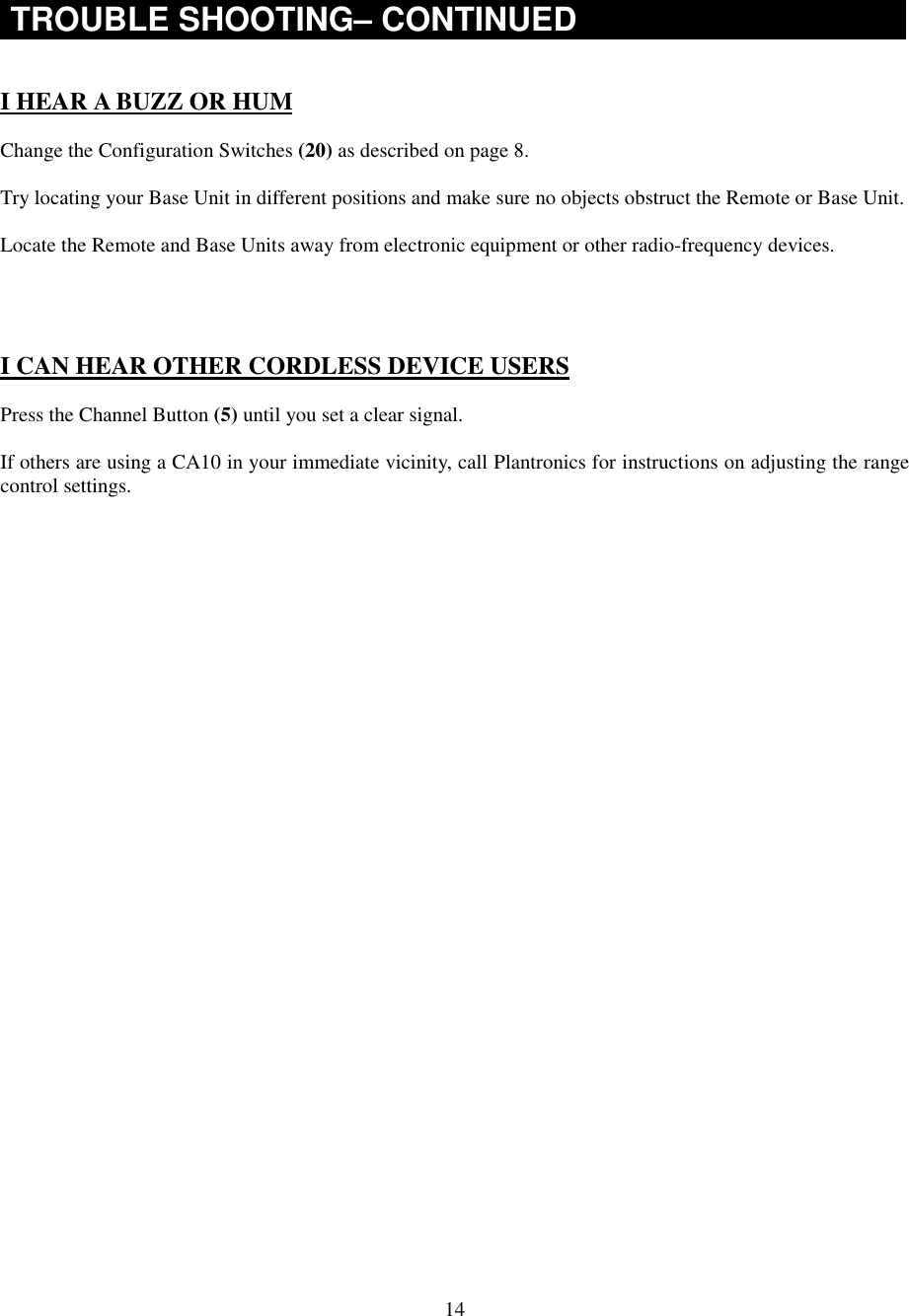 14TROUBLE SHOOTING– CONTINUEDI HEAR A BUZZ OR HUMChange the Configuration Switches (20) as described on page 8.Try locating your Base Unit in different positions and make sure no objects obstruct the Remote or Base Unit.Locate the Remote and Base Units away from electronic equipment or other radio-frequency devices.I CAN HEAR OTHER CORDLESS DEVICE USERSPress the Channel Button (5) until you set a clear signal.If others are using a CA10 in your immediate vicinity, call Plantronics for instructions on adjusting the rangecontrol settings.