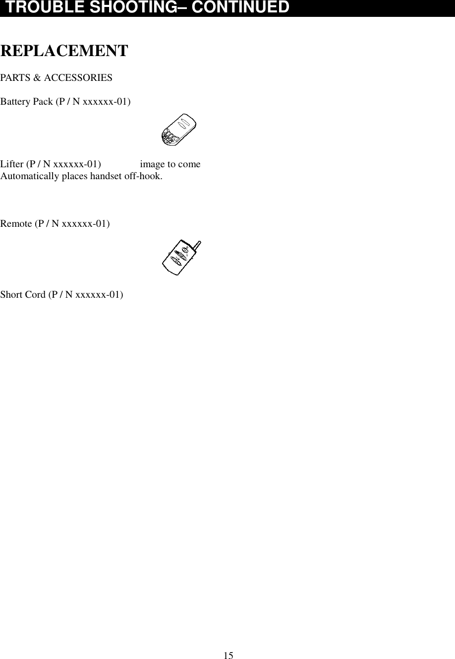 15TROUBLE SHOOTING– CONTINUEDREPLACEMENTPARTS &amp; ACCESSORIESBattery Pack (P / N xxxxxx-01)Lifter (P / N xxxxxx-01)               image to comeAutomatically places handset off-hook.Remote (P / N xxxxxx-01)Short Cord (P / N xxxxxx-01)