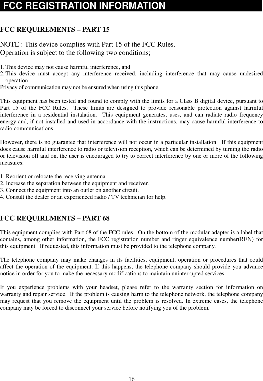 16FCC REGISTRATION INFORMATIONFCC REQUIREMENTS – PART 15NOTE : This device complies with Part 15 of the FCC Rules.Operation is subject to the following two conditions;1. This device may not cause harmful interference, and2. This device must accept any interference received, including interference that may cause undesiredoperation.Privacy of communication may not be ensured when using this phone.This equipment has been tested and found to comply with the limits for a Class B digital device, pursuant toPart 15 of the FCC Rules.  These limits are designed to provide reasonable protection against harmfulinterference in a residential instalation.  This equipment generates, uses, and can radiate radio frequencyenergy and, if not installed and used in accordance with the instructions, may cause harmful interference toradio communications.However, there is no guarantee that interference will not occur in a particular installation.  If this equipmentdoes cause harmful interference to radio or television reception, which can be determined by turning the radioor television off and on, the user is encouraged to try to correct interference by one or more of the followingmeasures:1. Reorient or relocate the receiving antenna.2. Increase the separation between the equipment and receiver.3. Connect the equipment into an outlet on another circuit.4. Consult the dealer or an experienced radio / TV technician for help.FCC REQUIREMENTS – PART 68This equipment complies with Part 68 of the FCC rules.  On the bottom of the modular adapter is a label thatcontains, among other information, the FCC registration number and ringer equivalence number(REN) forthis equipment.  If requested, this information must be provided to the telephone company.The telephone company may make changes in its facilities, equipment, operation or procedures that couldaffect the operation of the equipment. If this happens, the telephone company should provide you advancenotice in order for you to make the necessary modifications to maintain uninterrupted services.If you experience problems with your headset, please refer to the warranty section for information onwarranty and repair service.  If the problem is causing harm to the telephone network, the telephone companymay request that you remove the equipment until the problem is resolved. In extreme cases, the telephonecompany may be forced to disconnect your service before notifying you of the problem.