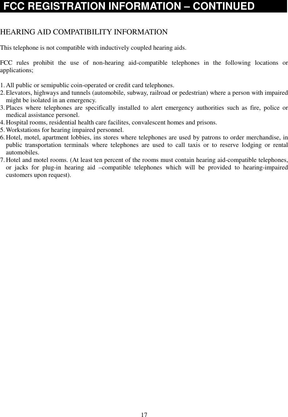 17FCC REGISTRATION INFORMATION – CONTINUEDHEARING AID COMPATIBILITY INFORMATIONThis telephone is not compatible with inductively coupled hearing aids.FCC rules prohibit the use of non-hearing aid-compatible telephones in the following locations orapplications;1. All public or semipublic coin-operated or credit card telephones.2. Elevators, highways and tunnels (automobile, subway, railroad or pedestrian) where a person with impairedmight be isolated in an emergency.3. Places where telephones are specifically installed to alert emergency authorities such as fire, police ormedical assistance personel.4. Hospital rooms, residential health care facilites, convalescent homes and prisons.5. Workstations for hearing impaired personnel.6. Hotel, motel, apartment lobbies, ins stores where telephones are used by patrons to order merchandise, inpublic transportation terminals where telephones are used to call taxis or to reserve lodging or rentalautomobiles.7. Hotel and motel rooms. (At least ten percent of the rooms must contain hearing aid-compatible telephones,or jacks for plug-in hearing aid –compatible telephones which will be provided to hearing-impairedcustomers upon request).