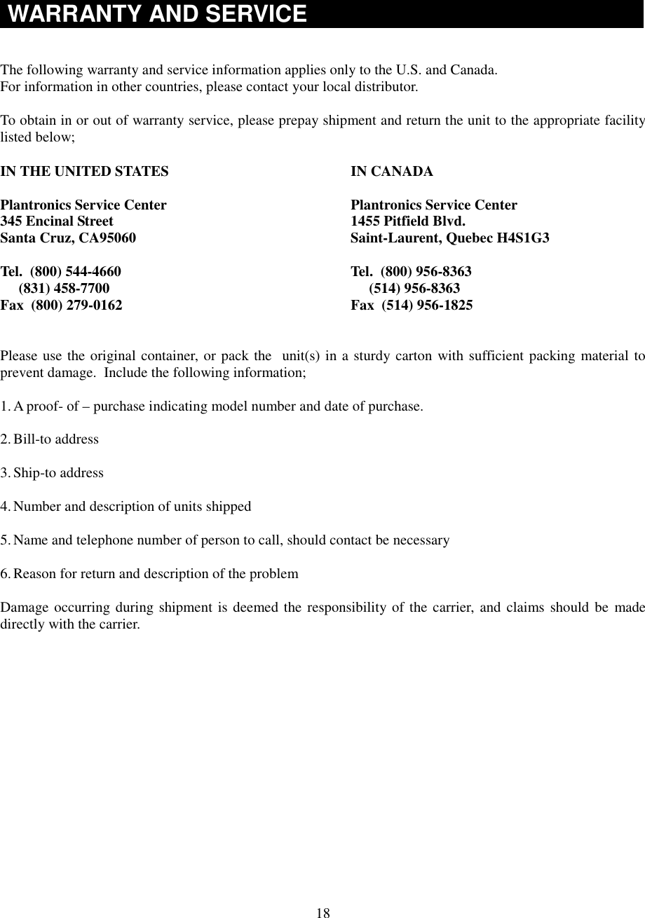 18WARRANTY AND SERVICEThe following warranty and service information applies only to the U.S. and Canada.For information in other countries, please contact your local distributor.To obtain in or out of warranty service, please prepay shipment and return the unit to the appropriate facilitylisted below;IN THE UNITED STATES IN CANADAPlantronics Service Center Plantronics Service Center345 Encinal Street 1455 Pitfield Blvd.Santa Cruz, CA95060 Saint-Laurent, Quebec H4S1G3Tel.  (800) 544-4660 Tel.  (800) 956-8363     (831) 458-7700      (514) 956-8363Fax  (800) 279-0162 Fax  (514) 956-1825Please use the original container, or pack the  unit(s) in a sturdy carton with sufficient packing material toprevent damage.  Include the following information;1. A proof- of – purchase indicating model number and date of purchase.2. Bill-to address3. Ship-to address4. Number and description of units shipped5. Name and telephone number of person to call, should contact be necessary6. Reason for return and description of the problemDamage occurring during shipment is deemed the responsibility of the carrier, and claims should be madedirectly with the carrier.