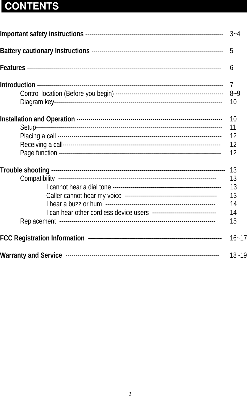 2CONTENTSImportant safety instructions --------------------------------------------------------------------- 3~4Battery cautionary Instructions ------------------------------------------------------------------  5Features -------------------------------------------------------------------------------------------------  6Introduction ---------------------------------------------------------------------------------------------  7Control location (Before you begin) ------------------------------------------------------  8~9Diagram key------------------------------------------------------------------------------------  10Installation and Operation -------------------------------------------------------------------------  10Setup--------------------------------------------------------------------------------------------- 11Placing a call ----------------------------------------------------------------------------------  12Receiving a call------------------------------------------------------------------------------- 12Page function --------------------------------------------------------------------------------- 12Trouble shooting --------------------------------------------------------------------------------------- 13Compatibility  ------------------------------------------------------------------------------- 13I cannot hear a dial tone ------------------------------------------------------ 13Caller cannot hear my voice  ---------------------------------------------- 13I hear a buzz or hum  ------------------------------------------------------- 14I can hear other cordless device users  -------------------------------- 14Replacement  ------------------------------------------------------------------------------ 15FCC Registration Information  ------------------------------------------------------------------- 16~17Warranty and Service  ----------------------------------------------------------------------------- 18~19