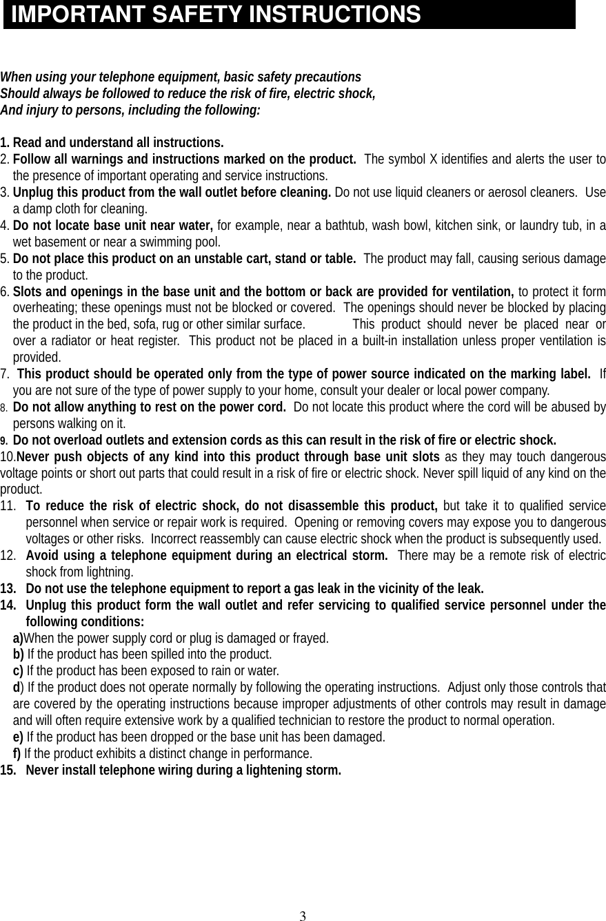 3IMPORTANT SAFETY INSTRUCTIONSWhen using your telephone equipment, basic safety precautionsShould always be followed to reduce the risk of fire, electric shock,And injury to persons, including the following:1. Read and understand all instructions.2. Follow all warnings and instructions marked on the product.  The symbol X identifies and alerts the user tothe presence of important operating and service instructions.3. Unplug this product from the wall outlet before cleaning. Do not use liquid cleaners or aerosol cleaners.  Usea damp cloth for cleaning.4. Do not locate base unit near water, for example, near a bathtub, wash bowl, kitchen sink, or laundry tub, in awet basement or near a swimming pool.5. Do not place this product on an unstable cart, stand or table.  The product may fall, causing serious damageto the product.6. Slots and openings in the base unit and the bottom or back are provided for ventilation, to protect it formoverheating; these openings must not be blocked or covered.  The openings should never be blocked by placingthe product in the bed, sofa, rug or other similar surface.  This  product  should  never  be  placed  near  orover a radiator or heat register.  This product not be placed in a built-in installation unless proper ventilation isprovided.7.  This product should be operated only from the type of power source indicated on the marking label.  Ifyou are not sure of the type of power supply to your home, consult your dealer or local power company.8. Do not allow anything to rest on the power cord.  Do not locate this product where the cord will be abused bypersons walking on it.9. Do not overload outlets and extension cords as this can result in the risk of fire or electric shock.10.Never push objects of any kind into this product through base unit slots as they may touch dangerousvoltage points or short out parts that could result in a risk of fire or electric shock. Never spill liquid of any kind on theproduct.11. To reduce the risk of electric shock, do not disassemble this product, but take it to qualified servicepersonnel when service or repair work is required.  Opening or removing covers may expose you to dangerousvoltages or other risks.  Incorrect reassembly can cause electric shock when the product is subsequently used.12. Avoid using a telephone equipment during an electrical storm.  There may be a remote risk of electricshock from lightning.13. Do not use the telephone equipment to report a gas leak in the vicinity of the leak.14. Unplug this product form the wall outlet and refer servicing to qualified service personnel under thefollowing conditions:a)When the power supply cord or plug is damaged or frayed.b) If the product has been spilled into the product.c) If the product has been exposed to rain or water.d) If the product does not operate normally by following the operating instructions.  Adjust only those controls thatare covered by the operating instructions because improper adjustments of other controls may result in damageand will often require extensive work by a qualified technician to restore the product to normal operation.e) If the product has been dropped or the base unit has been damaged.f) If the product exhibits a distinct change in performance.15. Never install telephone wiring during a lightening storm.