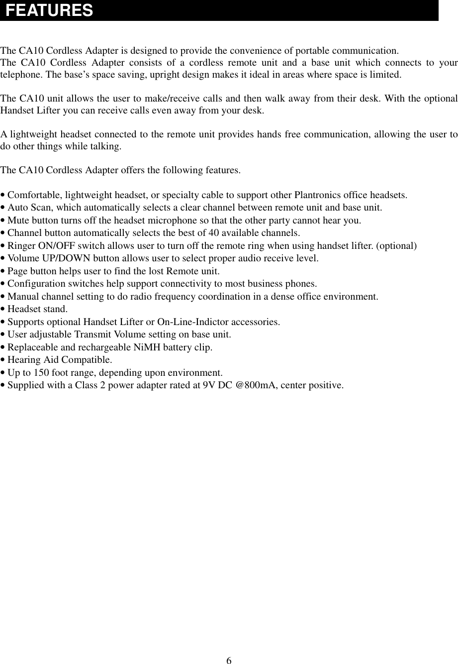6FEATURESThe CA10 Cordless Adapter is designed to provide the convenience of portable communication.The CA10 Cordless Adapter consists of a cordless remote unit and a base unit which connects to yourtelephone. The base’s space saving, upright design makes it ideal in areas where space is limited.The CA10 unit allows the user to make/receive calls and then walk away from their desk. With the optionalHandset Lifter you can receive calls even away from your desk.A lightweight headset connected to the remote unit provides hands free communication, allowing the user todo other things while talking.The CA10 Cordless Adapter offers the following features.• Comfortable, lightweight headset, or specialty cable to support other Plantronics office headsets.• Auto Scan, which automatically selects a clear channel between remote unit and base unit.• Mute button turns off the headset microphone so that the other party cannot hear you.• Channel button automatically selects the best of 40 available channels.• Ringer ON/OFF switch allows user to turn off the remote ring when using handset lifter. (optional)• Volume UP/DOWN button allows user to select proper audio receive level.• Page button helps user to find the lost Remote unit.• Configuration switches help support connectivity to most business phones.• Manual channel setting to do radio frequency coordination in a dense office environment.• Headset stand.• Supports optional Handset Lifter or On-Line-Indictor accessories.• User adjustable Transmit Volume setting on base unit.• Replaceable and rechargeable NiMH battery clip.• Hearing Aid Compatible.• Up to 150 foot range, depending upon environment.• Supplied with a Class 2 power adapter rated at 9V DC @800mA, center positive.
